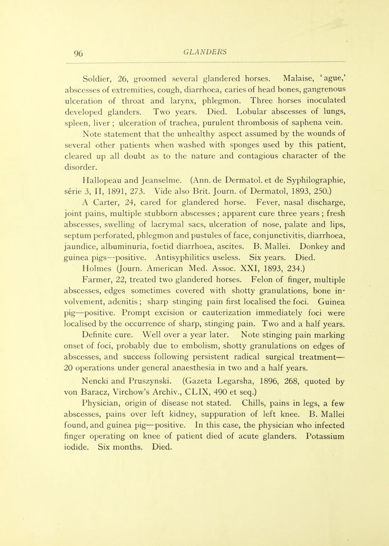 Soldier, 26, groomed several glandered horses. Malaise, ' ague,' abscesses of extremities, cough, diarrhoea, caries of head bones, gangrenous ulceration of throat and larynx, phlegmon. Three horses inoculated developed glanders. Two years. Died. Lobular abscesses of lungs, spleen, liver ; ulceration of trachea, purulent thrombosis of saphena vein. Note statement that the unhealthy aspect assumed by the wounds of several other patients when washed with sponges used by this patient, cleared up all doubt as to the nature and contagious character of the disorder. Hallopeau and Jeanselme. (Ann. de Dermatol, et de Syphilographie, serie 3, II, 1891, 273. Vide also Brit. Journ. of Dermatol, 1893, 250.) A Carter, 24, cared for glandered horse. Fever, nasal discharge, joint pains, multiple stubborn abscesses; apparent cure three years ; fresh abscesses, swelling of lacrymal sacs, ulceration of nose, palate and lips, septum perforated, phlegmon and pustules of face, conjunctivitis, diarrhoea, jaundice, albuminuria, foetid diarrhoea, ascites. B. Mallei. Donkey and guinea pigs—positive. Antisyphilitics useless. Six years. Died. Holmes (Journ. American Med. Assoc. XXI, 1893, 234.) Farmer, 22, treated two glandered horses. Felon of finger, multiple abscesses, edges sometimes covered with shotty granulations, bone in- volvement, adenitis ; sharp stinging pain first localised the foci. Guinea pig—positive. Prompt excision or cauterization immediately foci were localised by the occurrence of sharp, stinging pain. Two and a half years. Definite cure. Well over a year later. Note stinging pain marking onset of foci, probably due to embolism, shotty granulations on edges of abscesses, and success following persistent radical surgical treatment— 20 operations under general anaesthesia in two and a half years. Nencki and Pruszynski. (Gazeta Legarsha, 1896, 268, quoted by von Baracz, Virchow's Archiv., CLIX, 490 et seq.) Physician, origin of disease not stated. Chills, pains in legs, a few abscesses, pains over left kidney, suppuration of left knee. B. Mallei found, and guinea pig—positive. In this case, the physician who infected finger operating on knee of patient died of acute glanders. Potassium iodide. Six months. Died.