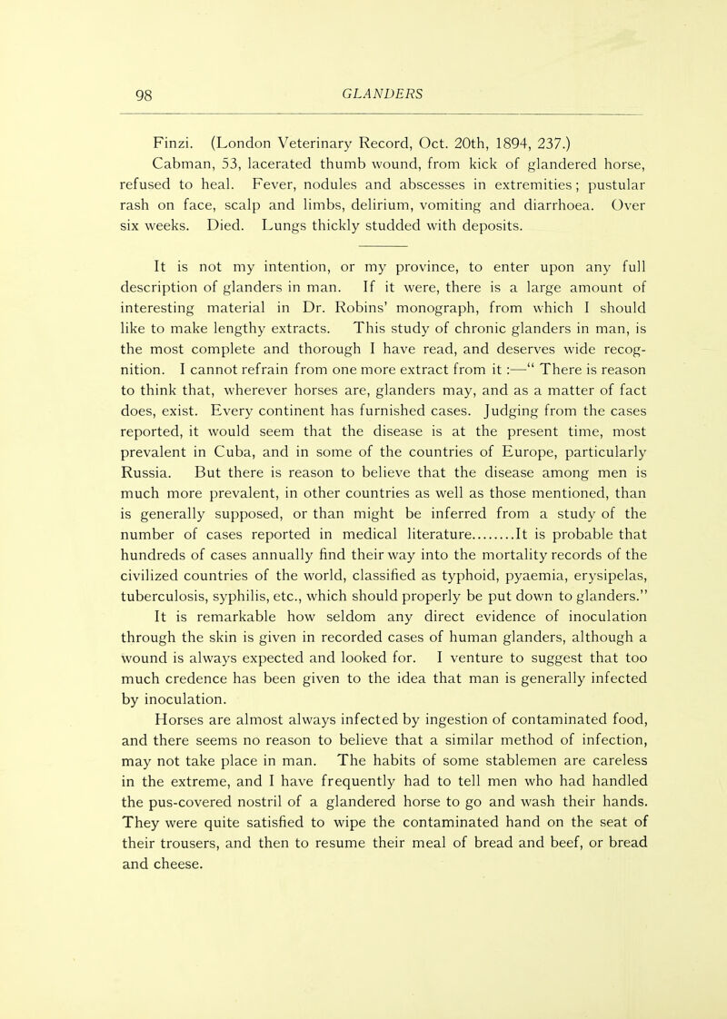 Finzi. (London Veterinary Record, Oct. 20th, 1894, 237.) Cabman, 53, lacerated thumb wound, from kick of glandered horse, refused to heal. Fever, nodules and abscesses in extremities ; pustular rash on face, scalp and limbs, delirium, vomiting and diarrhoea. Over six weeks. Died. Lungs thickly studded with deposits. It is not my intention, or my province, to enter upon any full description of glanders in man. If it were, there is a large amount of interesting material in Dr. Robins' monograph, from which I should like to make lengthy extracts. This study of chronic glanders in man, is the most complete and thorough I have read, and deserves wide recog- nition. I cannot refrain from one more extract from it:— There is reason to think that, wherever horses are, glanders may, and as a matter of fact does, exist. Every continent has furnished cases. Judging from the cases reported, it would seem that the disease is at the present time, most prevalent in Cuba, and in some of the countries of Europe, particularly Russia. But there is reason to believe that the disease among men is much more prevalent, in other countries as well as those mentioned, than is generally supposed, or than might be inferred from a study of the number of cases reported in medical literature It is probable that hundreds of cases annually find their way into the mortality records of the civilized countries of the world, classified as typhoid, pyaemia, erysipelas, tuberculosis, syphilis, etc., which should properly be put down to glanders. It is remarkable how seldom any direct evidence of inoculation through the skin is given in recorded cases of human glanders, although a wound is always expected and looked for. I venture to suggest that too much credence has been given to the idea that man is generally infected by inoculation. Horses are almost always infected by ingestion of contaminated food, and there seems no reason to believe that a similar method of infection, may not take place in man. The habits of some stablemen are careless in the extreme, and I have frequently had to tell men who had handled the pus-covered nostril of a glandered horse to go and wash their hands. They were quite satisfied to wipe the contaminated hand on the seat of their trousers, and then to resume their meal of bread and beef, or bread and cheese.