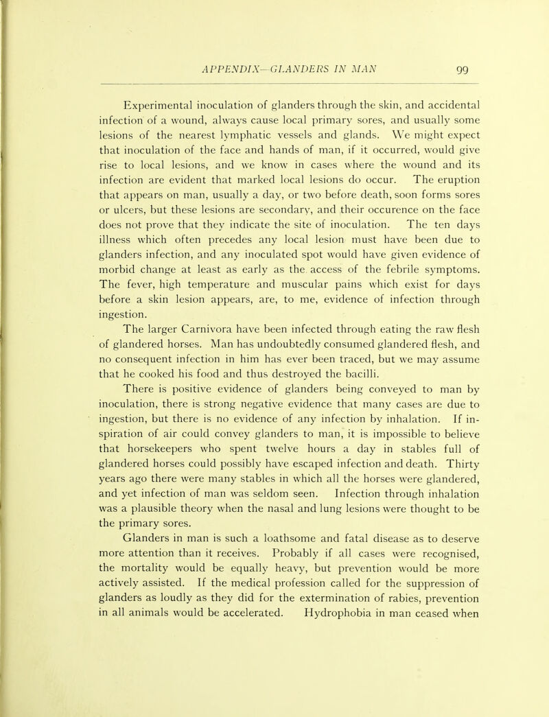 Experimental inoculation of glanders through the skin, and accidental infection of a wound, always cause local primary sores, and usually some lesions of the nearest lymphatic vessels and glands. We might expect that inoculation of the face and hands of man, if it occurred, would give rise to local lesions, and we know in cases where the wound and its infection are evident that marked local lesions do occur. The eruption that appears on man, usually a day, or two before death, soon forms sores or ulcers, but these lesions are secondary, and their occurence on the face does not prove that they indicate the site of inoculation. The ten days illness which often precedes any local lesion must have been due to glanders infection, and any inoculated spot would have given evidence of morbid change at least as early as the access of the febrile symptoms. The fever, high temperature and muscular pains which exist for days before a skin lesion appears, are, to me, evidence of infection through ingestion. The larger Carnivora have been infected through eating the raw flesh of glandered horses. Man has undoubtedly consumed glandered flesh, and no consequent infection in him has ever been traced, but we may assume that he cooked his food and thus destroyed the bacilli. There is positive evidence of glanders being conveyed to man by inoculation, there is strong negative evidence that many cases are due to ingestion, but there is no evidence of any infection by inhalation. If in- spiration of air could convey glanders to man, it is impossible to believe that horsekeepers who spent twelve hours a day in stables full of glandered horses could possibly have escaped infection and death. Thirty years ago there were many stables in which all the horses were glandered, and yet infection of man was seldom seen. Infection through inhalation was a plausible theory when the nasal and lung lesions were thought to be the primary sores. Glanders in man is such a loathsome and fatal disease as to deserve more attention than it receives. Probably if all cases were recognised, the mortality would be equally heavy, but prevention would be more actively assisted. If the medical profession called for the suppression of glanders as loudly as they did for the extermination of rabies, prevention in all animals would be accelerated. Hydrophobia in man ceased when