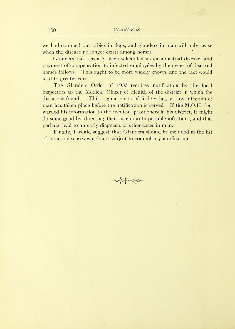 we had stamped out rabies in dogs, and glanders in man will only cease when the disease no longer exists among horses. Glanders has recently been scheduled as an industrial disease, and payment of compensation to infected employees by the owner of diseased horses follows. This ought to be more widely known, and the fact would lead to greater care. The Glanders Order of 1907 requires notification by the local inspectors to the Medical Officer of Health of the district in which the disease is found. This regulation is of little value, as any infection of man has taken place before the notification is served. If the M.O.H. for- warded his information to the medical practioners in his district, it might do some good by directing their attention to possible infections, and thus perhaps lead to an early diagnosis of other cases in man. Finally, I would suggest that Glanders should be included in the list of human diseases which are subject to compulsory notification.