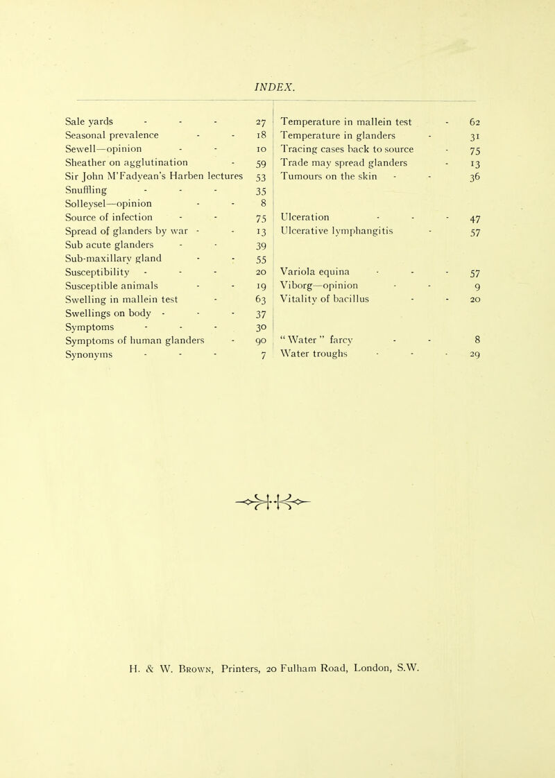 Sale yards 27 / Temperature in mallein test 62 Seasonal prevalence i8 Temperature in glanders 11 Sewell—opinion lO Tracing cases back to source 7 Sheather on agglutination 59 Trade may spread glanders Sir Tohn M'Fadvean's Harben lectures jj Tumours on the skin 36 ■J Snuffling ... J J Solleysel—opinion 8 Source of infection 75 Ulceration 47 Spread of glanders by war - Ulcerative lymphangitis -J / Sub acute glanders 39 Sub-maxillary gland 55 Susceptibility 20 Variola equina 57 Susceptible animals 19 Viborg—opinion 9 Swelling in mallein test 63 Vitality of bacillus 20 Swellings on body - 37 Symptoms - - - 30 Symptoms of human glanders 90  Water  farcy 8 Synonyms 7 Water troughs 29 H. & W. Brown, Printers, 20 Fulham Road, London, S.W.