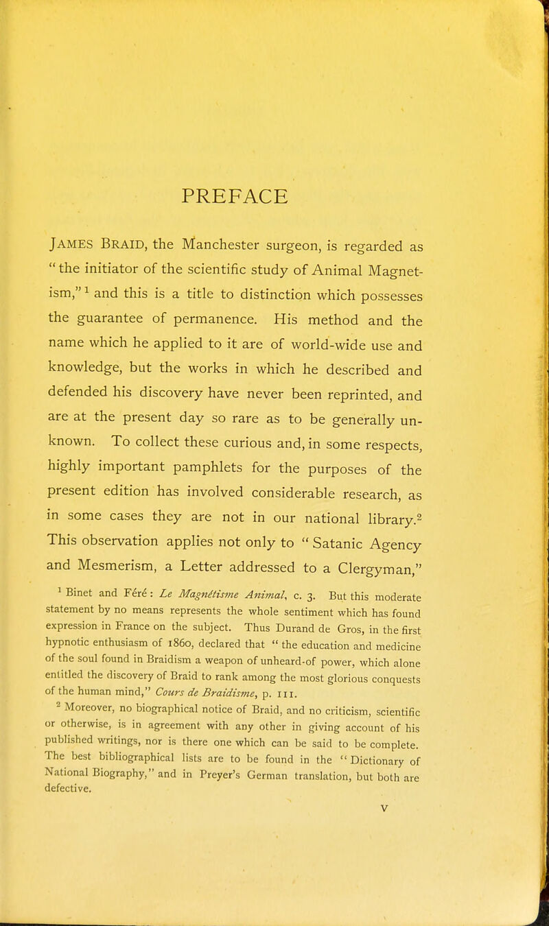 PREFACE James Braid, the Manchester surgeon, is regarded as  the initiator of the scientific study of Animal Magnet- ism, 1 and this is a title to distinction which possesses the guarantee of permanence. His method and the name which he applied to it are of world-wide use and knowledge, but the works in which he described and defended his discovery have never been reprinted, and are at the present day so rare as to be generally un- known. To collect these curious and, in some respects, highly important pamphlets for the purposes of the present edition has involved considerable research, as in some cases they are not in our national library.^ This observation applies not only to  Satanic Agency and Mesmerism, a Letter addressed to a Clergyman, ' Binet and Fere: Le Magnmsme AiiimaU c. 3. But this moderate statement by no means represents the whole sentiment which has found expression in France on the subject. Thus Durand de Gros, in the first hypnotic enthusiasm of i860, declared that  the education and medicine of the soul found in Braidism a weapon of unheard-of power, which alone entitled the discovery of Braid to rank among the most glorious conquests of the human mind, Cours de Braidisme, p. iii. 2 Moreover, no biographical notice of Braid, and no criticism, scientific or otherwise, is in agreement with any other in giving account of his published writings, nor is there one which can be said to be complete. The best bibliographical lists are to be found in the Dictionary of National Biography, and in Preyer's German translation, but both are defective.