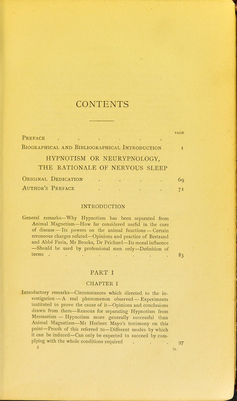 CONTENTS Preface ...... Biographical and Bibliographical Introduction HYPNOTISM OR NEURYPNOLOGY, THE RATIONALE OF NERVOUS SLEEP Original Dedication Author's Preface .... INTRODUCTION General remarks—Why Hypnotism has been separated from Animal Magnetism—How far considered useful in the cure of disease — Its powers on the animal functions — Certain erroneous charges refuted—Opinions and practice of Bertrand and Abbe Faria, Mr Brooks, Dr Prichard—Its moral influence —Should be used by professional men only—Definition of terms ........ PART I CHAPTER I Introductory remarks—Circumstances which directed to the in- vestigation— A real phenomenon observed — Experiments instituted to prove the cause of it—Opinions and conclusions drawn from them—Reasons for separating Hypnotism from Mesmerism — Hypnotism more generally successful than Animal Magnetism—Mr Herbert Mayo's testimony on this point—Proofs of this referred to—Different modes by which it can be induced—Can only be expected to succeed by com- plying with the whole conditions required b