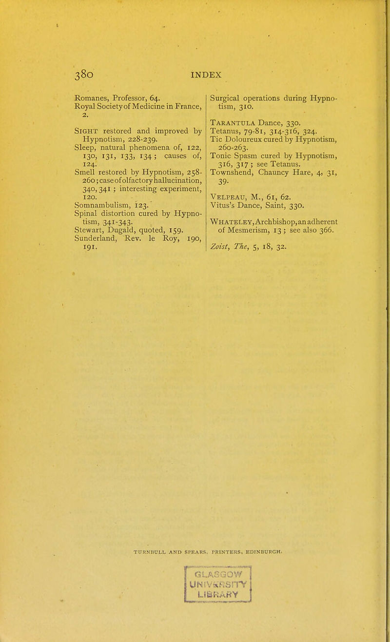 Romanes, Professor, 64. Royal Society of Medicine in France, 2. Sight restored and improved by Hypnotism, 228-239. Sleep, natural phenomena of, 122, 130, 131, I33> 134; causes of, 124. Smell restored by Hypnotism, 258- 260; case of olfactory hallucination, 340,341 ; interesting experiment, 120. Somnambulism, 123. Spinal distortion cured by Hypno- tism, 341-343- Stewart, Dugald, quoted, 159. Sunderland, Rev. le Roy, 190, 191. Surgical operations during Hypno- tism, 310. Tarantula Dance, 330. Tetanus, 79-81, 314-316, 324. Tic Doloureux cured by Hypnotism, 260-263. Tonic Spasm cured by Hypnotism, 316, 317 ; see Tetanus. Townshend, Chauncy Hare, 4, 31, 39- Velpeau, M., 61, 62. Vitus's Dance, Saint, 330. WHATELEY,Archbishop,an adherent of Mesmerism, 13 ; see also 366. Zoist, The, 5, 18, 32. TURNnULL AND SPEARS. PRINTERS. EDINDURGH. GLASGOW UNIVaiRSlTy