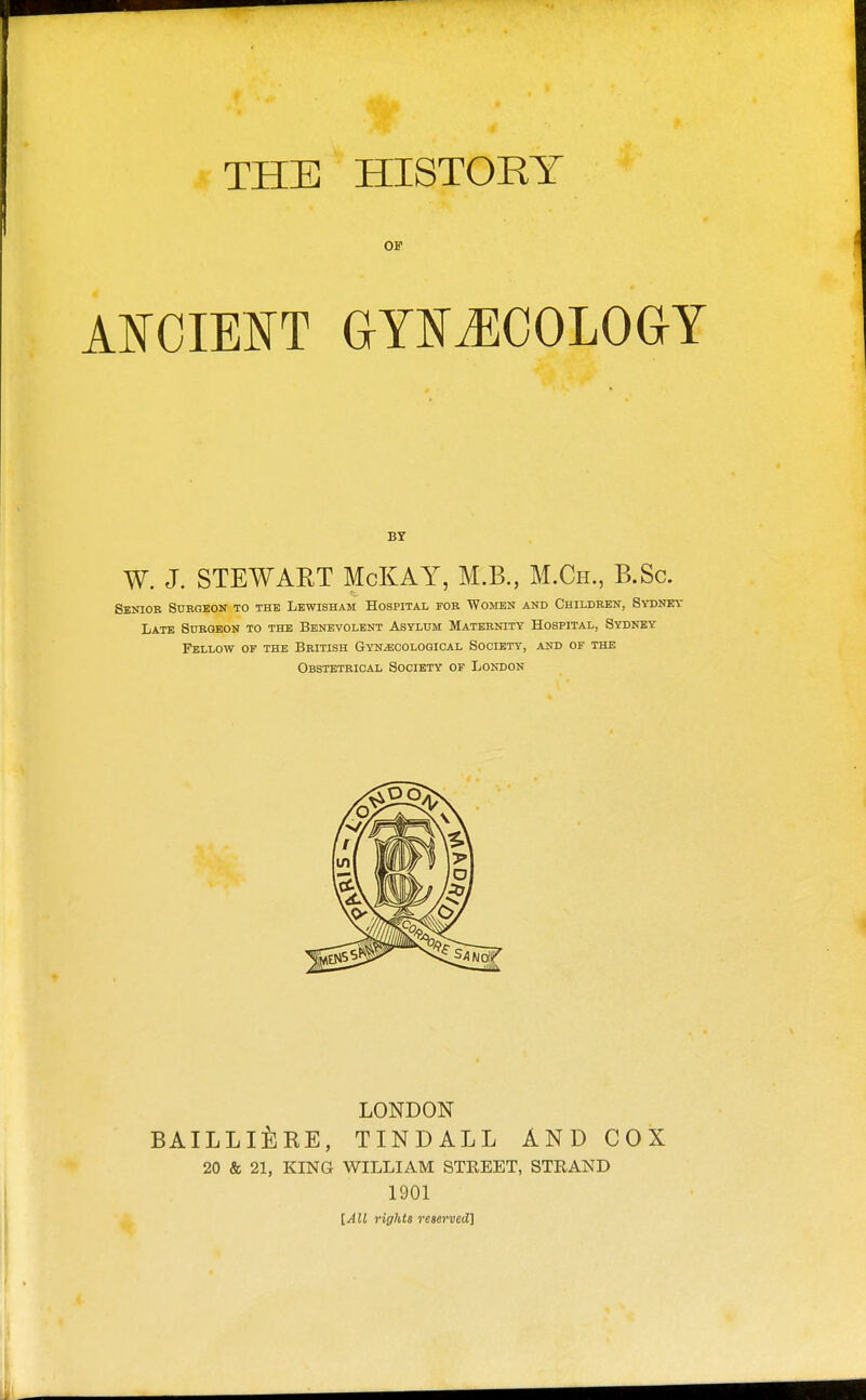 THE HISTORY 01 BY W. J. STEWAET McKAY, M.B., M.Ch., B.Sc. Senior StrBGEOir to the Lewisham Hospital for WmrEN and Children, Sydney Late Surgeon to the Benevolent Asylum Maternity Hospital, Sydney Fellow of the British Gynecological Society, and of the Obstetrical Society of London LONDON BAILLlilRE, TINDALL AND COX 20 & 21, KING WILLIAM STREET, STRAND 1901 [All rights reserved]