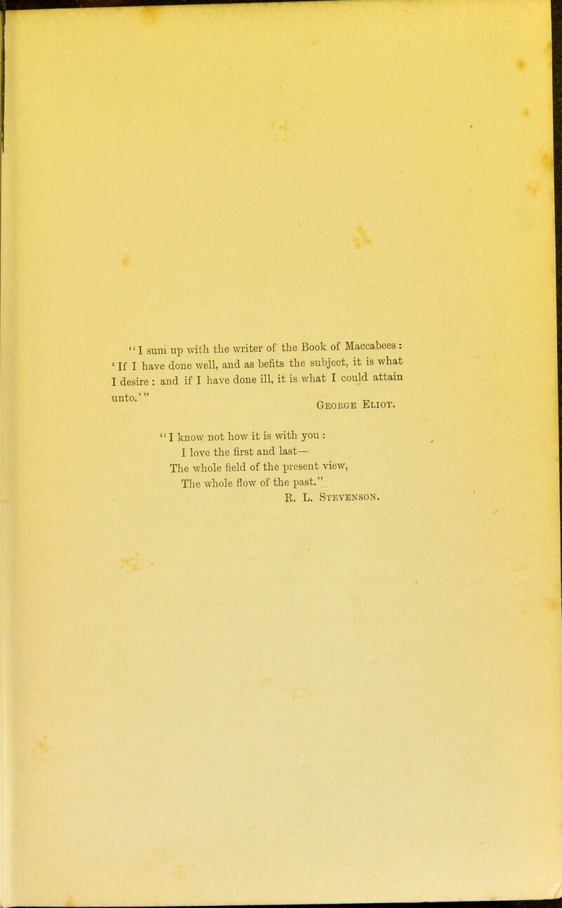 I sum up with the writer of the Book of Maccabees: ' If I have done well, and as befits the subject, it is what I desire : and if I have done ill, it is what I could attain George Eliot.  I know not how it is with you: I love the first and last— The whole field of the present view, The whole flow of the past. R. L. Stevenson.