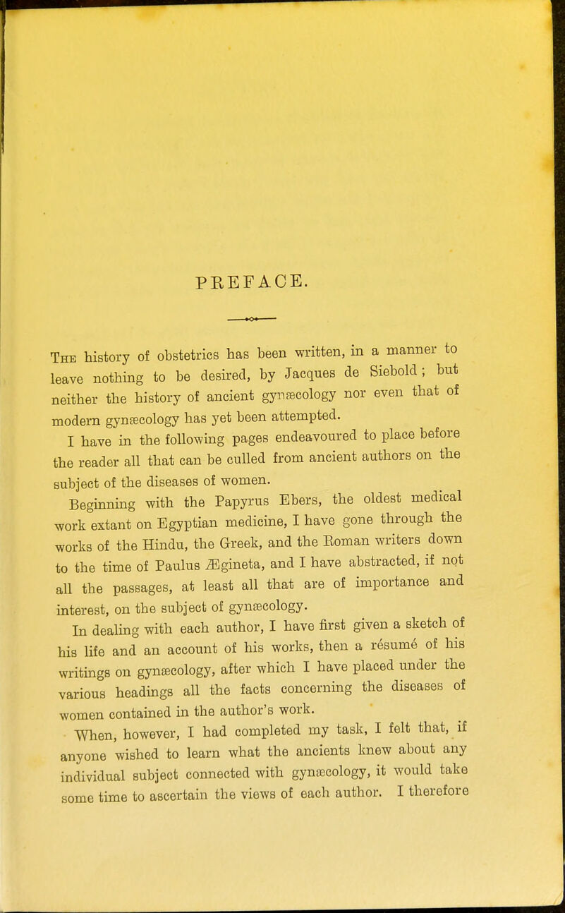 PREFACE. The history of obstetrics has been written, in a manner to leave nothing to be desired, by Jacques de Siebold ; but neither the history of ancient gynecology nor even that of modern gyntecology has yet been attempted. I have in the following pages endeavoured to place before the reader all that can be culled from ancient authors on the subject of the diseases of women. Beginning with the Papyrus Ebers, the oldest medical work extant on Egyptian medicine, I have gone through the works of the Hindu, the Greek, and the Koman writers down to the time of Paulus ^gineta, and I have abstracted, if not all the passages, at least all that are of importance and interest, on the subject of gynaecology. In dealing with each author, I have first given a sketch of his life and an account of his works, then a resume of his writings on gynecology, after which I have placed under the various headings all the facts concerning the diseases of women contained in the author's work. When, however, I had completed my task, I felt that, if anyone wished to learn what the ancients knew about any individual subject connected with gynaecology, it would take some time to ascertain the views of each author. I therefore