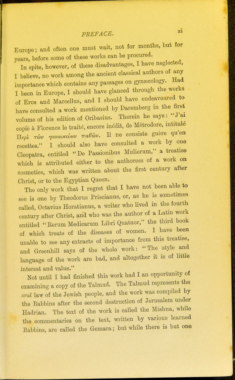 Europe; and often one must wait, not for months, but for years, before some of these works can be procured. In spite, however, of these disadvantages, I have neglected, I beheve. no work among the ancient classical authors of any importance which contains any passages on gynaecology. Had I been in Europe, I should have glanced through the works of Eros and Marcellus, and I should have endeavoured to have consulted a work mentioned by Daremberg m the first volume of his edition of Oribasius. Therein he says:  J ai copie a Florence le traite, encore inedit, de M6trodore, mtitul^ Uepl tS>v r^vvacxdcov -rradchv. II ne consiste guere qu'en recettes. I should also have consulted a work by one Cleopatra, entitled De Passionibus Mulierum, a treatise which is attributed either to the authoress of a work on cosmetics, which was written about the first century after Christ, or to the Egyptian Queen. The only work that I regret that I have not been able to see is one by Theodorus Priscianus, or, as he is sometmies called, Octavius Horatianus, a writer who lived in the fourth century after Christ, and who was the author of a Latm work entitled  Eerum Medicarum Libri Quatuor, the third book of which treats of the diseases of women. I have been unable to see any extracts of importance from this treatise, and Greenhill says of the whole work: The style and language of the work are bad, and altogether it is of little interest and value. Not until I had finished this work had I an opportunity of examining a copy of the Talmud. The Talmud represents the oral law of the Jewish people, and the work was compiled by the Kabbins after the second destruction of Jerusalem under Hadrian. The text of the work is called the Mishna. while the commentaries on the text, written by various learned Eabbins, are called the Gemara; but while there is but one