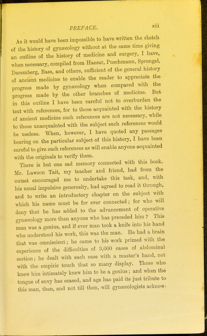 As it would have been impossible to have written the sketch of the history of gynaecology without at the same time giving an outline of the history of medicine and surgery, I have, when necessary, compiled from Haesar, Puschmann, Sprengel, Daremberg, Bass, and others, sufficient of the general history of ancient medicine to enable the reader to appreciate the progress made by gynecology when compared with the progress made by the other branches of medicme. But in this outline I have been careful not to overburden the text with references, for to those acquainted with the history of ancient medicine such references are not necessary, while to those unacquainted with the subject such references would be useless. When, however, I have quoted any passages bearing on the particular subject of this history, I have been careful to give such references as will enable anyone acquainted with the origmals to verify them. There is but one sad memory connected with this book. Mr. Lawson Tait, my teacher and friend, had from the outset encouraged me to undertake this task, and, with his usual impulsive generosity, had agreed to read it through, and to write an introductory chapter on the subject with ^v'hich his name must be for ever connected ; for who will deny that he has added to the advancement of operative gynecology more than anyone who has preceded him ? This man was a genius, and if ever man took a knife into his hand who understood his work, this was the man. He had a bram that was omniscient; he came to his work primed with the experience of the difficulties of 3,000 cases of abdommal section; he dealt with each case with a master's hand, not with the empiric touch that so many display. Those who knew him intimately knew him to be a genius; and when the tongue of envy has ceased, and age has paid its just tribute to this man, then, and not till then, will gynecologists acknow-