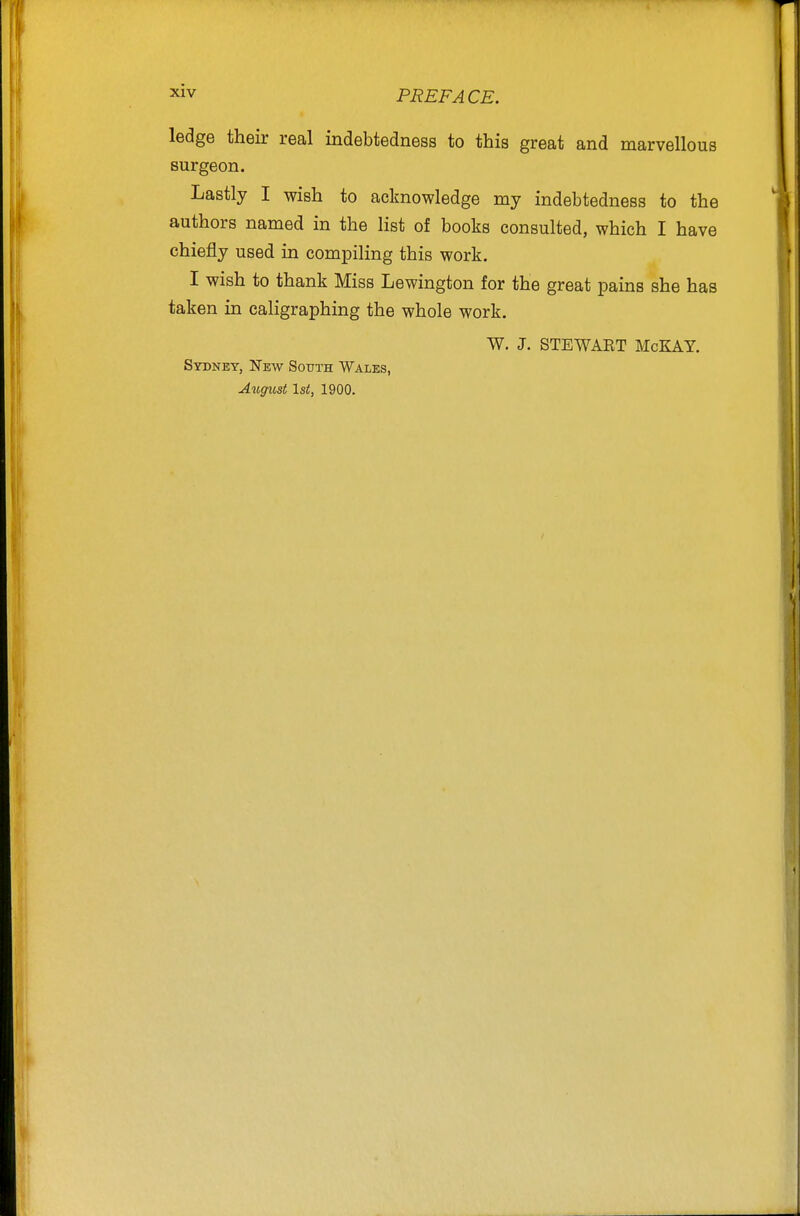 ledge their real indebtedness to this great and marvellous surgeon. Lastly I wish to acknowledge my indebtedness to the authors named in the list of books consulted, which I have chiefly used in compiling this work. I wish to thank Miss Lewington for the great pains she has taken in caligraphing the whole work. W. J. STEWAET McKAY. Sydney, New Sottth Wales, August 1st, 1900.