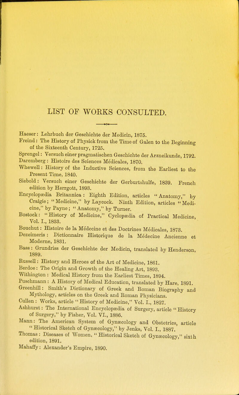 LIST OF WORKS CONSULTED. Haeser: Lehrbuch der Geschichte der Medicin, 1875. Freind: The History of Physick from the Time of Galen to the Beginning of the Sixteenth Century, 1725. Sprengel: Versuch einer pragmatischen Geschichte der Arzneikunde, 1792. Daremberg: Histoire des Sciences Medicales, 1870. Whewell: History of the Inductive Sciences, from the Earliest to the Present Time, 1840. Siebold: Versuch einer Geschichte der Gerbm-tshulfe, 1839. French edition by Herrgott, 1893. Encyclopaedia Britannica : Eighth Edition, articles Anatomy, by Craigie; Medicine, by Laycock. Nmth Edition, articles Medi- cine, by Payne; Anatomy, by Turner. Bostock: History of Medicine, Cyclopaedia of Practical Medicine, Vol. I., 1833. Bouchut: Histoire de la Medecine et des Doctrmes Medicales, 1873. Dezeimeris : Dictionnaire Historique de la Medecine Ancienne et Moderne, 1831. Bass: Grundriss der Geschichte der Medicin, translated by Henderson 1889. Kussell: History and Heroes of the Art of Medicine, 1861. Berdoe: The Origin and Growth of the Healing Art, 1893. Withington : Medical History from the Earliest Times, 1894, Puschmann : A History of Medical Education, translated by Hare, 1891. Greenhill: Smith's Dictionary of Greek and Eoman Biography and Mythology, articles on the Greek and Boman Physicians. CuUen : Works, article History of Medicine, Vol. I., 1827. Ashhurst: The International Encyclopaedia of Surgery, article History of Surgery, by Fisher, Vol. VI., 1886. Mann: The American System of Gynaecology and Obstetrics, article Historical Sketch of Gynaecology, by Jenks, Vol. I., 1887. Thomas : Diseases of Women, Historical Sketch of Gynfficologv. sixth edition, 1891. Mahaffy: Alexander's Empire, 1890.