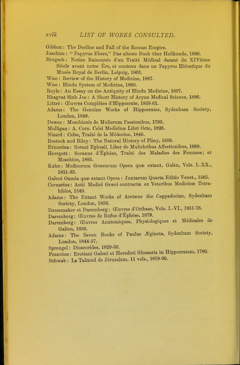 Gibbon : The Decline and Fall of the Eoman Empire. Joachim :  Papyrus Ebers, Das alteste Buch iiber HeUkunde, 1890. Brugsch: Notice Raisonnee d'un Traits Medical datant du XlVieme Siecle avant notre Ere, et contenu dans un Papyrus Hi^ratique du Mus^e Royal de Berlin, Leipzig, 1863. Wise : Review of the History of Medicine, 1867. Wise : Hindu System of Medicine, 1860. Royle : An Essay on the Antiquity of Hindu Medicine, 1837. Bhagvat Sinh Jee : A Short History of Aryan Medical Science, 1896. Littre: (Euvres Completes d'Hippocrate, 1859-61. Adams: The Genuine Works of Hippocrates, Sydenham Society, London, 1849. Dewez : Moschionis de Mulieriun Passionibus, 1793. MuUigan: A. Corn. Celsi Medicinse Libri Octo, 1826. Nisard : Celse, Traite de la Medecine, 1846. Bostock and Riley: The Natural History of Pliny, 1856. Ermerins : Sorani Ephesii, Liber de Muliebribus Affectionibus, 1869. Herrgott: Soranus d'Ephese, Traite des Maladies des Femmes; et Moschion, 1895. Kuhn: Medicorum Greecorum Opera quse extant, Galen, Vols. I.-XX., 1821-33. Galeni Omnia quse extant Opera : Juntarum Quarta Editio Venet., 1565. Cornarius: Aetii Medici Grseci contractse ex Veteribus Medicinse Tetra- biblos, 1549. Adams: The Extant Works of Aretseus the Cappadocian, Sydenham Society, London, 1856. Bussemaker et Daremberg : (Euvres d'Oribase, Vols. I.-VL, 1851-76. Daremberg: (Euvres de Rufus d'Ephese, 1879. Daremberg: (Euvres Anatomiques, Physiologiques et Medicales de Galien, 1856. Adams: The Seven Books of Paulus ^gineta, Sydenham Society, London, 1844-57. Sprengel: Dioscorides, 1829-30. Franvius: Erotiani Galeni et Herodoti Glossaria in Hippocratem, 1780. Schwab : Le Tahnud de Jerusalem, 11 vols., 1878-90.