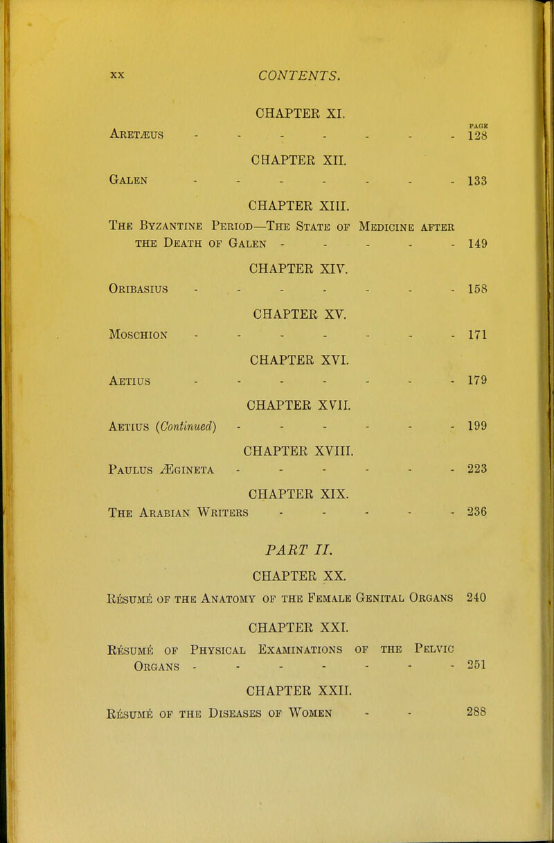 CHAPTER XI. PACK ARET.EUS 128 CHAPTER Xn. Galen - - - - - . - 133 CHAPTER Xni. The Byzantine Period—The State of Medicine after THE Death of Galen ----- 149 CHAPTER XIV. Oribasius - - - - - - - 158 CHAPTER XV. Moschion - - - - - - - 171 CHAPTER XVI. Aetius ....... 179 CHAPTER XVII. Aetius {Continued) ------ 199 CHAPTER XVIII. Paulus ^gineta 223 CHAPTER XIX. The Arabian Writers . . . - . 236 PART II. CHAPTER XX. Resum^; of the Anatomy of the Female Genital Organs 240 CHAPTER XXI. Resume of Physical Examinations of the Pelvic Organs - - - - - - - 251 CHAPTER XXII. RiisuM^; OF the Diseases of Women - - 288