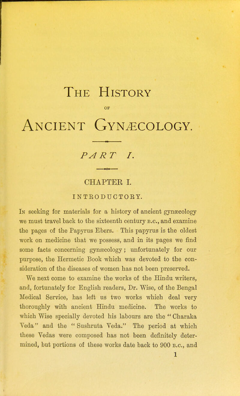 The History OF Ancient Gynaecology. PART I, CHAPTEK I. INTEODUCTOEY. In seeking for materials for a history of ancient gynEecology we must travel back to the sixteenth century b.c, and examine the pages of the Papyrus Ebers. This papyrus is the oldest work on medicine that we possess, and in its pages we find some facts concerning gynsecology; unfortunately for our purpose, the Hermetic Book which was devoted to the con- sideration of the diseases of women has not been preserved. We next come to examine the works of the Hindu writers, and, fortunately for English readers, Dr. Wise, of the Bengal Medical Service, has left us two works which deal very thoroughly with ancient Hindu medicine. The works to which Wise specially devoted his labours are the  Charaka Yeda and the  Sushruta Veda. The period at which these Vedas were composed has not been definitely deter- mined, but portions of these works date back to 900 b.c, and