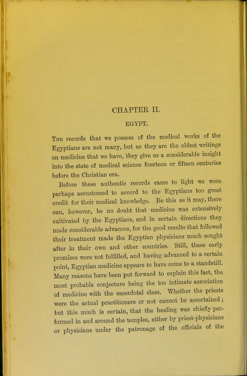 CHAPTER II. EGYPT. The records that we possess of the medical works of the Egyptians are not many, but as they are the oldest writings on medicine that we have, they give us a considerable insight into the state of medical science fourteen or fifteen centuries before the Christian era. Before these authentic records came to light we were perhaps accustomed to accord to the Egyptians too great credit for their medical knowledge. Be this as it may, there can, however, be no doubt that medicine was extensively cultivated by the Egyptians, and in certain directions they made considerable advances, for the good results that followed their treatment made the Egyptian physicians much sought after in their own and other countries. Still, these early promises were not fulfilled, and having advanced to a certain point, Egyptian medicine appears to have come to a standstill. Many reasons have been put forward to explain this fact, the most probable conjecture being the too intimate association of medicine with the sacerdotal class. Whether the priests were the actual practitioners or not cannot be ascertained; but this much is certain, that the healing was chiefly per- formed in and around the temples, either by priest-physicians or physicians under the patronage of the officials of the