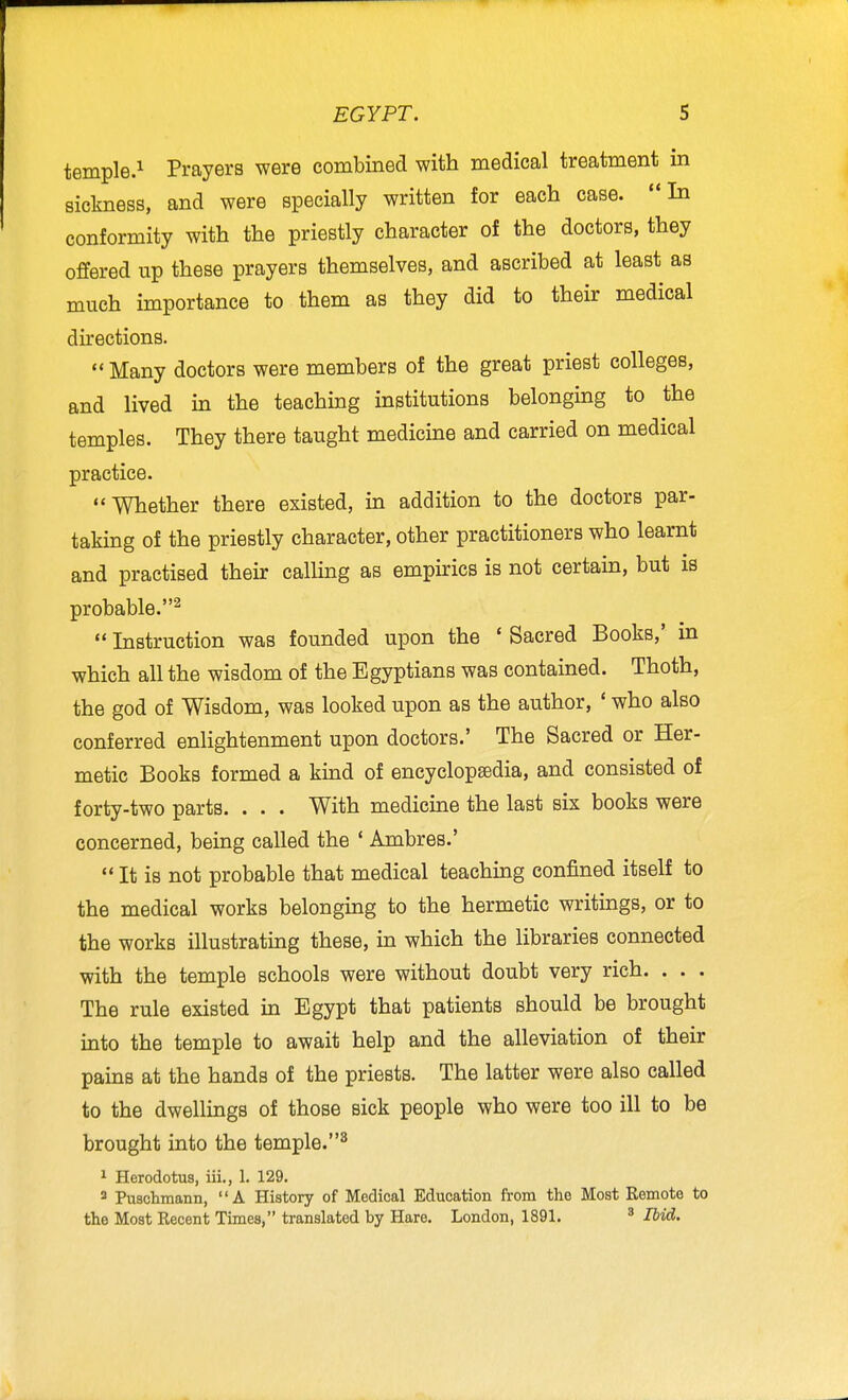 temple.^ Prayers were combined with medical treatment in sickness, and were specially written for each case. In conformity with the priestly character of the doctors, they offered up these prayers themselves, and ascribed at least as much importance to them as they did to their medical directions.  Many doctors were members of the great priest colleges, and lived in the teaching institutions belonging to the temples. They there taught medicine and carried on medical practice. Whether there existed, in addition to the doctors par- taking of the priestly character, other practitioners who learnt and practised their calHng as empirics is not certain, but is probable.^  Instruction was founded upon the ' Sacred Books,' in which all the wisdom of the Egyptians was contained. Thoth, the god of Wisdom, was looked upon as the author, ' who also conferred enlightenment upon doctors.' The Sacred or Her- metic Books formed a kind of encyclopaedia, and consisted of forty-two parts. . . . With medicine the last six books were concerned, being called the ' Ambres.'  It is not probable that medical teaching confined itself to the medical works belonging to the hermetic writings, or to the works illustrating these, in which the libraries connected with the temple schools were without doubt very rich. . . . The rule existed in Egypt that patients should be brought into the temple to await help and the alleviation of their pains at the hands of the priests. The latter were also called to the dwellings of those sick people who were too ill to be brought into the temple.^ 1 Herodotus, iii,, 1. 129. 2 Pnsclimann, A History of Medical Education from tho Most Remote to the Most Recent Times, translated by Hare. London, 1891. ^ Ibid.
