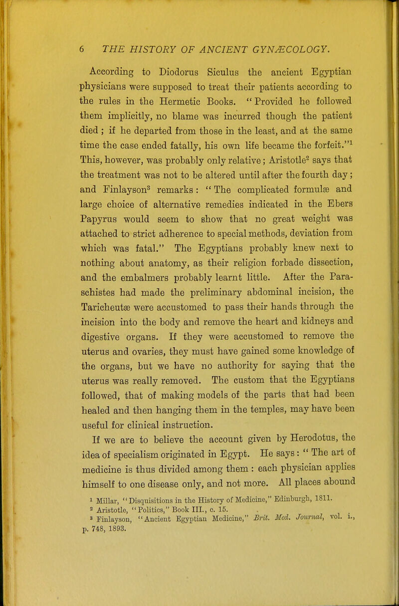 According to Diodorus Siculus the ancient Egyptian physicians were supposed to treat their patients according to the rules in the Hermetic Books.  Provided he followed them implicitly, no blame was incurred though the patient died ; if he departed from those in the least, and at the same time the case ended fatally, his own life became the forfeit.^ This, however, was probably only relative; Aristotle^ says that the treatment was not to be altered until after the fourth day; and Finlayson^ remarks:  The complicated formulae and large choice of alternative remedies indicated in the Ebers Papyrus would seem to show that no great weight was attached to strict adherence to special methods, deviation from which was fatal. The Egyptians probably knew next to nothing about anatomy, as their religion forbade dissection, and the embalmers probably learnt little. After the Para- schistes had made the preliminary abdominal incision, the Taricheut® were accustomed to pass their hands through the incision into the body and remove the heart and kidneys and digestive organs. If they were accustomed to remove the uterus and ovaries, they must have gained some knowledge of the organs, but we have no authority for saying that the uterus was really removed. The custom that the Egyptians followed, that of making models of the parts that had been healed and then hanging them in the temples, may have been useful for clinical instruction. If we are to believe the account given by Herodotus, the idea of specialism originated in Egypt. He says:  The art of medicine is thus divided among them : each physician applies himself to one disease only, and not more. All places abound 1 Millar, Disquisitions in the History of Medicine, Edinburgh, 1811. 2 Aristotle, Politics, Book III., c. 15. 3 Finlayson, Ancient Egyi)tian Medicine, Brit. Med. Journal, vol. i., p. 748, 1893,