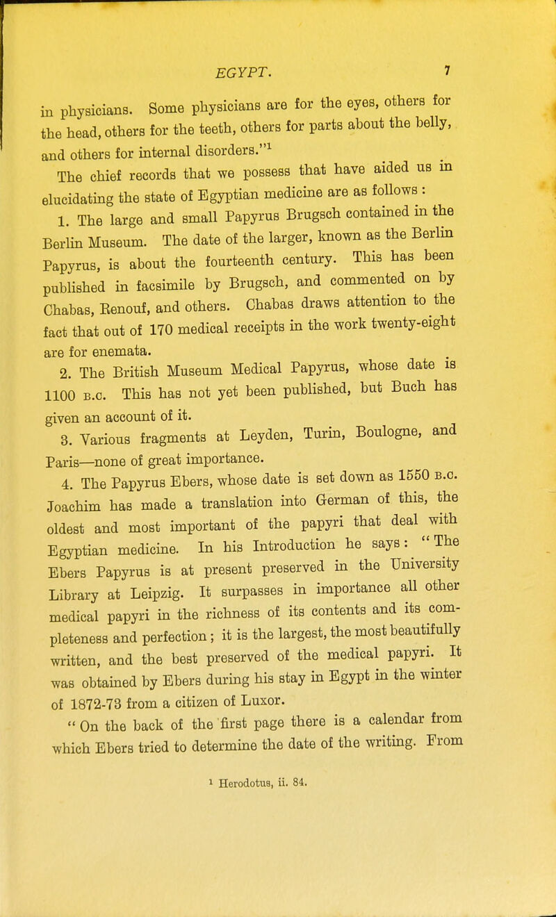 in physicians. Some physicians are for the eyes, others for the head, others for the teeth, others for parts about the belly, and others for internal disorders.^ The chief records that we possess that have aided us in elucidating the state of Egyptian medicine are as follows : 1. The large and small Papyrus Brugsch contained m the Berlin Museum. The date of the larger, known as the Berlin Papyrus, is about the fourteenth century. This has been published in facsimile by Brugsch, and commented on by Chabas, Eenouf, and others. Chabas draws attention to the fact that out of 170 medical receipts in the work twenty-eight are for enemata. 2. The British Museum Medical Papyrus, whose date is 1100 B.C. This has not yet been published, but Buch has given an account of it. 3. Yarious fragments at Leyden, Turin, Boulogne, and Paris—none of great importance. 4. The Papyrus Ebers, whose date is set down as 1550 b.o. Joachim has made a translation into German of this, the oldest and most important of the papyri that deal ^ with Egyptian medicine. In his Introduction he says: The Ebers Papyrus is at present preserved in the University Library at Leipzig. It surpasses in importance all other medical papyri m the richness of its contents and its com- pleteness and perfection; it is the largest, the most beautifully written, and the best preserved of the medical papyri. It was obtained by Ebers durmg his stay in Egypt in the winter of 1872-73 from a citizen of Luxor.  On the back of the first page there is a calendar from which Ebers tried to determine the date of the writing. From 1 Herodotus, ii. 84.