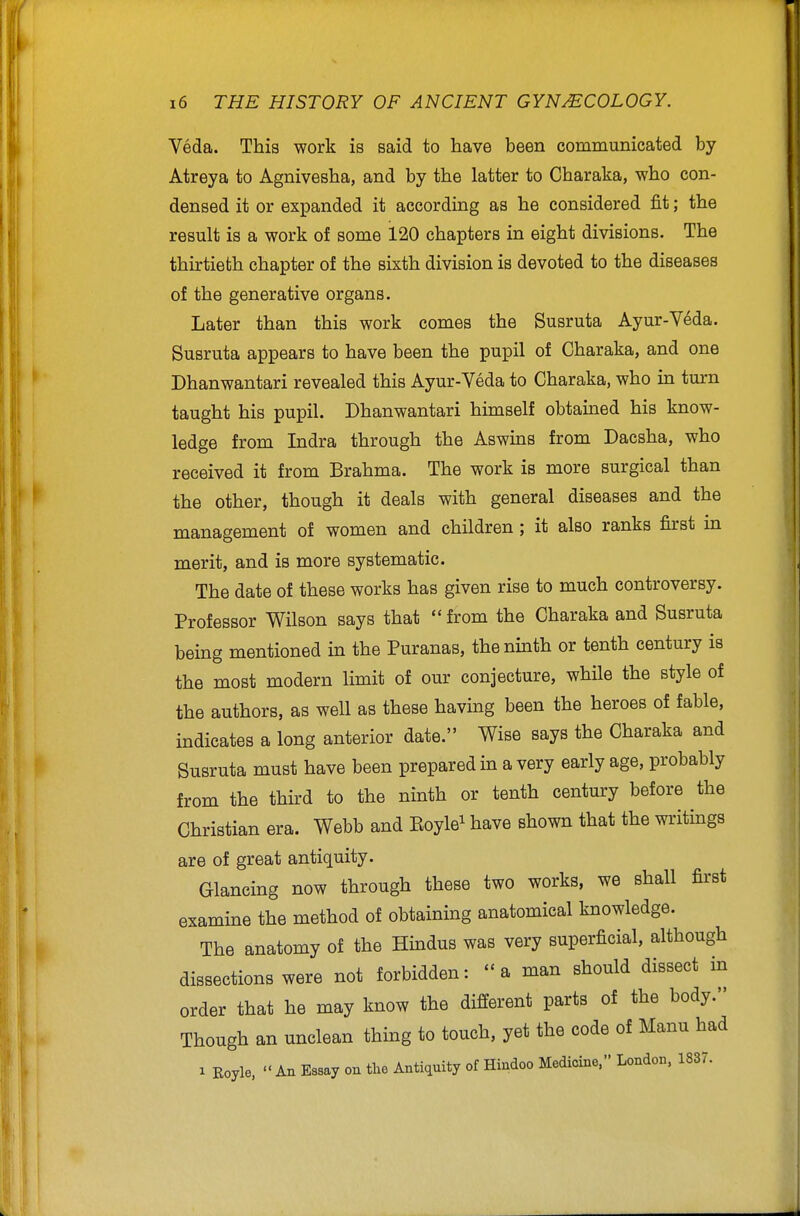 Veda. This work is said to have been communicated by Atreya to Agnivesha, and by the latter to Charaka, who con- densed it or expanded it according as he considered fit; the result is a work of some 120 chapters in eight divisions. The thirtieth chapter of the sixth division is devoted to the diseases of the generative organs. Later than this work comes the Susruta Ayur-V^da. Susruta appears to have been the pupil of Charaka, and one Dhanwantari revealed this Ayur-Veda to Charaka, who in turn taught his pupil. Dhanwantari himself obtained his know- ledge from Indra through the Aswins from Dacsha, who received it from Brahma. The work is more surgical than the other, though it deals with general diseases and the management of women and children ; it also ranks first in merit, and is more systematic. The date of these works has given rise to much controversy. Professor Wilson says that from the Charaka and Susruta being mentioned in the Puranas, the ninth or tenth century is the most modern limit of our conjecture, while the style of the authors, as well as these having been the heroes of fable, indicates a long anterior date. Wise says the Charaka and Susruta must have been prepared in a very early age, probably from the third to the ninth or tenth century before the Christian era. Webb and Eoyle^ have shown that the writings are of great antiquity. Glancing now through these two works, we shall first examine the method of obtaining anatomical knowledge. The anatomy of the Hindus was very superficial, although dissections were not forbidden: a man should dissect in order that he may know the different parts of the body. Though an unclean thing to touch, yet the code of Manu had 1 Royle, An Essay on the Antiquity of Hindoo Medicine. London, 1837.