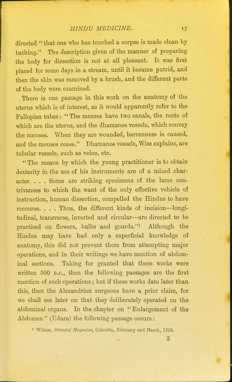 directed  that one who has touched a corpse is made clean by bathing. The description given of the manner of preparing the body for dissection is not at all pleasant. It was first placed for some days in a stream, until it became putrid, and then the skin was removed by a brush, and the different parts of the body were examined. There is one passage in this work on the anatomy of the uterus which is of interest, as it would apparently refer to the Fallopian tubes:  The menses have two canals, the roots of which are the uterus, and the dhamanee vessels, which convey the menses. When they are wounded, barrenness is caused, and the menses cease. Dhamanee vessels. Wise explains, are tubular vessels, such as veins, etc.  The means by which the young practitioner is to obtain dexterity in the use of his instruments are of a mixed char- acter. . . . Some are striking specimens of the lame con- trivances to which the want of the only effective vehicle of instruction, human dissection, compelled the Hindus to have recourse. . . . Thus, the different kinds of incision—longi- tudinal, transverse, inverted and circular—are directed to be practised on flowers, bulbs and gourds.^ Although the Hindus may have had only a superficial knowledge of anatomy, this did not prevent them from attempting major operations, and in their writings we have mention of abdom- inal sections. Taking for granted that these works were written 500 b.c, then the following passages are the first mention of such operations; but if these works date later than this, then the Alexandrian surgeons have a prior claim, for we shall see later on that they deliberately operated on the abdominal organs. In the chapter on  Enlargement of the Abdomen  (Udara) the following passage occurs: ^ Wilson, Oriental Magazine, Calcutta, February and March, 1823. 2