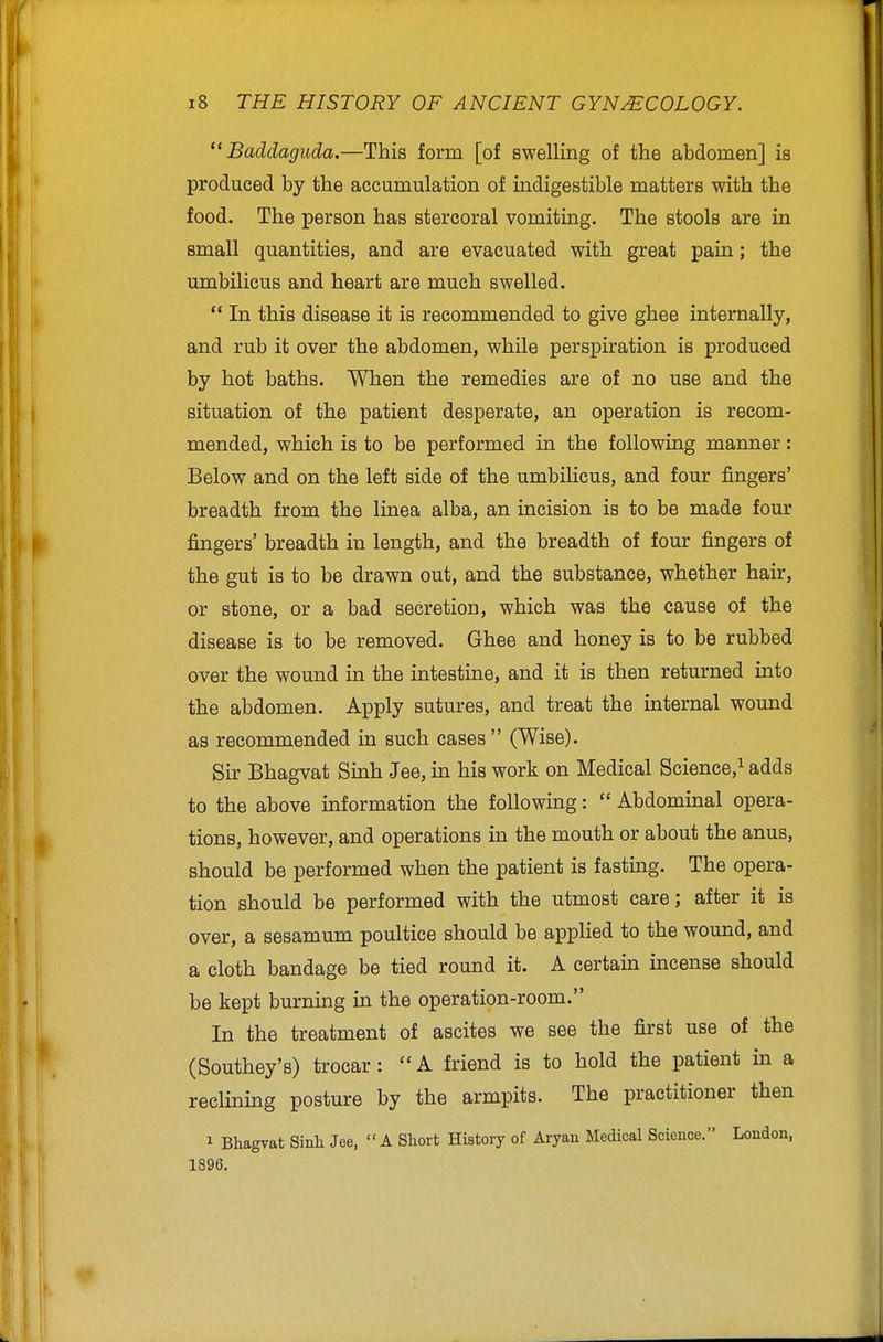  Baddaguda.—This form [of swelling of the abdomen] is produced by the accumulation of indigestible matters with the food. The person has stercoral vomiting. The stools are in small quantities, and are evacuated with great pain; the umbilicus and heart are much swelled.  In this disease it is recommended to give ghee internally, and rub it over the abdomen, while perspiration is produced by hot baths. When the remedies are of no use and the situation of the patient desperate, an operation is recom- mended, which is to be performed in the following manner: Below and on the left side of the umbilicus, and four fingers' breadth from the linea alba, an incision is to be made four fingers' breadth in length, and the breadth of four fingers of the gut is to be drawn out, and the substance, whether hair, or stone, or a bad secretion, which was the cause of the disease is to be removed. Ghee and honey is to be rubbed over the wound in the intestine, and it is then returned into the abdomen. Apply sutures, and treat the internal wound as recommended in such cases (Wise). Sir Bhagvat Sinh Jee, m his work on Medical Science,^ adds to the above information the following:  Abdominal opera- tions, however, and operations in the mouth or about the anus, should be performed when the patient is fasting. The opera- tion should be performed with the utmost care; after it is over, a sesamum poultice should be applied to the wound, and a cloth bandage be tied round it. A certain incense should be kept burning in the operation-room. In the treatment of ascites we see the first use of the (Southey's) trocar :  A friend is to hold the patient in a reclining posture by the armpits. The practitioner then 1 Bhagvat Sinli Jee, A Short History of Aryan Medical Science. London, 1896.