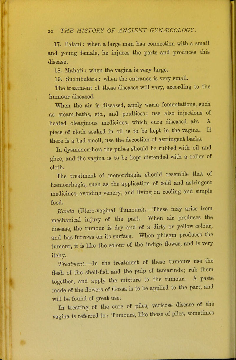 17. Palam: when a large man has connection with a small and young female, he injures the parts and produces this disease. 18. Mahati: when the vagina is very large. 19. Suchibuktra: when the entrance is very small. The treatment of these diseases will vary, according to the humour diseased. When the air is diseased, apply warm fomentations, such as steam-baths, etc., and poultices; use also injections of heated oleaginous medicines, which cure diseased air. A piece of cloth soaked in oil is to be kept in the vagina. If there is a bad smell, use the decoction of astringent barks. In dysmenorrhoea the pubes should be rubbed with oil and ghee, and the vagina is to be kept distended with a roller of cloth. The treatment of menorrhagia should resemble that of hffimorrhagia, such as the application of cold and astringent medicines, avoiding venery, and living on cooling and simple food. Kanda (Utero-vaginal Tumours).—These may arise from mechanical injury of the part. When air produces the disease, the tumour is dry and of a dirty or yellow colour, and has furrows on its surface. When phlegm produces the tumour, it is like the colour of the indigo flower, and is very itchy. Treatment—In the treatment of these tumours use the flesh of the shell-fish and the pulp of tamarinds; rub them together, and apply the mixture to the tumour. A paste made of the flowers of Gossa is to be applied to the part, and will be found of great use. In treating of the cure of piles, varicose disease of the vagina is referred to: Tumours, like those of piles, sometimes