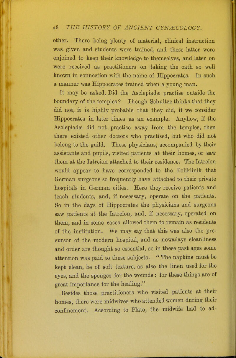 other. There being plenty of material, clinical instruction was given and students were trained, and these latter were enjoined to keep their knowledge to themselves, and later on were received as practitioners on taking the oath so well known in connection with the name of Hippocrates. In such a manner was Hippocrates trained when a young man. It may be asked, Did the Asclepiadse practise outside the boundary of the temples ? Though Schultze thinks that they did not, it is highly probable that they did, if we consider Hippocrates in later times as an exainple. Anyhow, if the Asclepiadse did not practise away from the temples, then there existed other doctors who practised, but who did not belong to the guild. These physicians, accompanied by their assistants and pupils, visited patients at their homes, or saw them at the latreion attached to their residence. The latreion would appear to have corresponded to the Poliklinik that German surgeons so frequently have attached to their private hospitals in German cities. Here they receive patients and teach students, and, if necessary, operate on the patients. So in the days of Hippocrates the physicians and surgeons saw patients at the latreion, and, if necessary, operated on them, and in some cases allowed them to remain as residents of the institution. We may say that this was also the pre- cursor of the modern hospital, and as nowadays cleanliness and order are thought so essential, so in these past ages some attention was paid to these subjects.  The napkins must be kept clean, be of soft texture, as also the linen used for the eyes, and the sponges for the wounds : for these things are of great importance for the healing. Besides those practitioners who visited patients at their homes, there were midwives who attended women during their confinement. According to Plato, the midwife had to ad-