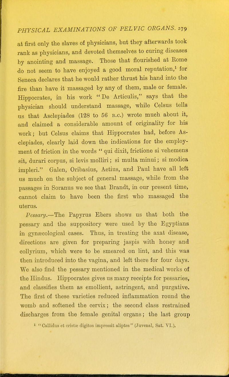 at first only the slaves of physicians, but they afterwards took rank as physicians, and devoted themselves to curing diseases by anointing and massage. Those that flourished at Eome do not seem to have enjoyed a good moral reputation,^ for Seneca declares that he would rather thrust his hand into the fire than have it massaged by any of them, male or female. Hippocrates, in his work  De Articulis, says that the physician should understand massage, while Celsus tells us that Asclepiades (128 to 56 b.c.) wrote much about it, and claimed a considerable amount of originality for his work; but Celsus claims that Hippocrates had, before As- clepiades, clearly laid down the indications for the employ- ment of friction in the words  qui dixit, frictione si vehemens sit, durari corpus, si levis molliri; si multa minui; si modica impleri. Galen, Oribasius, Aetius, and Paul have all left us much on the subject of general massage, while from the passages in Soranus we see that Brandt, in our present time, cannot claim to have been the first who massaged the uterus. Pessary.—The Papyrus Ebers shows us that both the pessary and the suppository were used by the Egyptians in gyn£ecological cases. Thus, in treating the axat disease, directions are given for preparing jaspis with honey and collyrium, which were to be smeared on lint, and this was then introduced into the vagina, and left there for four days. We also find the pessary mentioned in the medical works of the Hindus. Hippocrates gives us many receipts for pessaries, and classifies them as emollient, astringent, and purgative. The first of these varieties reduced inflammation round the womb and softened the cervix; the second class restrained discharges from the female genital organs; the last group ^ Callidus et cristre digitos impressit aliptes (Juvenal, Sat. YI.).