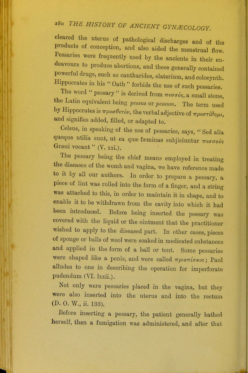 cleared the uterus of pathological discharges and of the products of conception, and also aided the menstrual flow Pessaries were frequently used by the ancients in their en- deavours to produce abortions, and these generally contained powerful drugs, such as cantharides, elaterium, andcolocynth Hippocrates in his Oath forbids the use of such pessaries. The word pessary is derived from 'rreaa6,, a small stone, the Latin equivalent being pessus or pessuvi. The term used by Hippocrates is TrpoaeerSv, the verbal adjective of Trpoaridvfic, and signifies added, filled, or adapted to. Celsus, in speaking of the use of pessaries, says, Sed alia quoque utiHa sunt, ut ea qu® fseminas subjiciuntur Treaao^, Gr^ci vocant (V. xxi.). The pessary being the chief means employed in treating the diseases of the womb and vagina, we have reference made to it by all our authors. In order to prepare a pessary, a piece of lint was rolled into the form of a finger, and a string was attached to this, in order to maintain it in shape, and to enable it to be withdrawn from the cavity into which it had been introduced. Before being inserted the pessary was covered with the hquid or the ointment that the practitioner wished to apply to the diseased part. In other cases, pieces of sponge or balls of wool were soaked in medicated substances and applied in the form of a ball or tent. Some pessaries ■were shaped like a penis, and were called TTptairLaKo^; Paul alludes to one in describing the operation for imperforate pudendum (VI. Ixxii.). Not only were pessaries placed in the vagina, but they were also inserted into the uterus and into the rectum (D. 0. W., ii. 133). Before inserting a pessary, the patient generally bathed herself, then a fumigation was administered, and after that