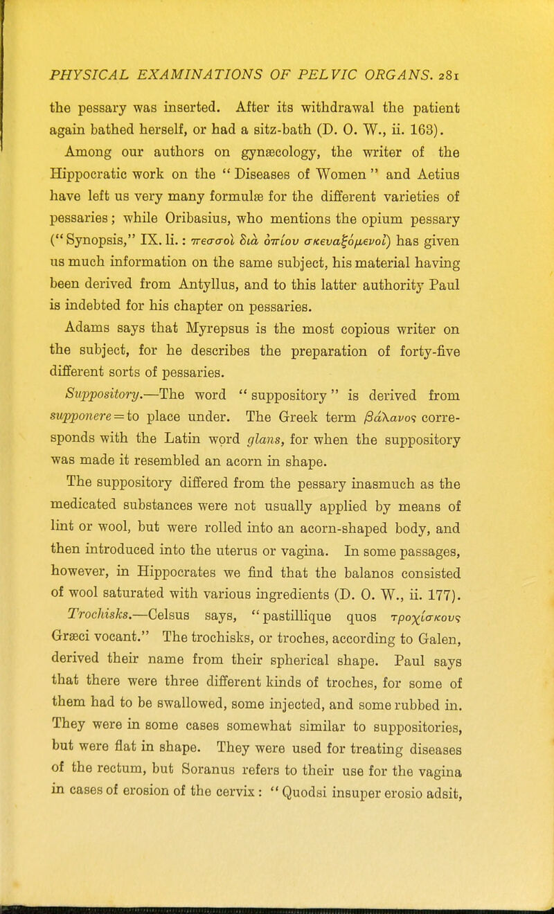 the pessary was inserted. After its withdrawal the patient again bathed herself, or had a sitz-bath (D. 0. W., ii. 163). Among our authors on gynaecology, the writer of the Hippocratic work on the Diseases of Women and Aetius have left us very many formulae for the different varieties of pessaries; while Oribasius, who mentions the opium pessary (Synopsis, IX.li.: irea-a-ol Bca oirLov aKeva^6/jL€vol) has given us much information on the same subject, his material having been derived from Antyllus, and to this latter authority Paul is indebted for his chapter on pessaries. Adams says that Myrepsus is the most copious writer on the subject, for he describes the preparation of forty-five different sorts of pessaries. Suppository.—The word suppository is derived from supponere = to place under. The Greek term ^dXavos corre- sponds with the Latin word glans, for when the suppository was made it resembled an acorn in shape. The suppository differed from the pessary inasmuch as the medicated substances were not usually applied by means of lint or wool, but were rolled into an acorn-shaped body, and then introduced into the uterus or vagina. In some passages, however, in Hippocrates we find that the balanos consisted of wool saturated with various ingredients (D. 0. W., ii. 177). Trochisks.—Celsus says, pastillique quos rpoxbo-Kov^ Grgeci vocant. The trochisks, or troches, according to Galen, derived their name from their spherical shape. Paul says that there were three different kinds of troches, for some of them had to be swallowed, some injected, and some rubbed in. They were in some cases somewhat similar to suppositories, but were flat in shape. They were used for treating diseases of the rectum, but Soranus refers to their use for the vagina in cases of erosion of the cervix: Quodsi insuper erosio adsit,
