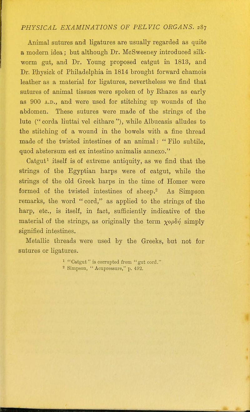 Animal sutures and ligatures are usually regarded as quite a modern idea; but although Dr. Me Sweeney introduced silk- worm gut, and Dr. Young proposed catgut in 1813, and Dr. Ehysick of Philadelphia in 1814 brought forward chamois leather as a material for ligatures, nevertheless we find that sutures of animal tissues were spoken of by Ehazes as early as 900 A.D., and were used for stitching up wounds of the abdomen. These sutures were made of the strings of the lute (corda liuttai vel cithare ), while Albucasis alludes to the stitching of a wound in the bowels with a fine thread made of the twisted intestines of an animal:  Filo subtile, quod abstersum est ex intestine animalis annexe. Catgut^ itself is of extreme antiquity, as we find that the strings of the Egyptian harps were of catgut, while the strings of the old Greek harps in the time of Homer were formed of the twisted intestines of sheep.^ As Simpson remarks, the word  cord, as applied to the strings of the harp, etc., is itself, in fact, sufficiently indicative of the material of the strings, as origmally the term x^P^V simply signified intestines. Metallic threads were used by the Greeks, but not for sutures or ligatures. ^ Catgut is corrupted from gut cord. 2 Simpson, Acupressure, p. 492.