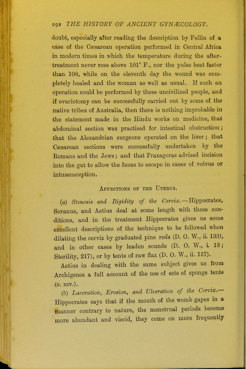 doubt, especially after reading the description by Fellin of a case of the Caesarean operation performed in Central Africa in modern times in which the temperature during the after- treatment never rose above 101° F., nor the pulse beat faster than 108, while on the eleventh day the wound was com- pletely healed and the woman as well as usual. If such an operation could be performed by these uncivilized people, and if ovariotomy can be successfully carried out by some of the native tribes of Australia, then there is nothing improbable in the statement made in the Hindu works on medicine, that abdominal section was practised for intestinal obstruction; that the Alexandrian surgeons operated on the liver; that Csesarean sections were successfully undertaken by the Eomans and the Jews; and that Praxagoras advised incision into the gut to allow the faeces to escape in cases of volvus or intussusception. Affections of the Uterus. (a) Stenosis and Rigidity of the Ce^-ma;.—Hippocrates, Soranus, and Aetius deal at some length with these con- ditions, and in the treatment Hippocrates gives us some excellent descriptions of the technique to be followed when dilating the cervix by graduated pine rods (D. 0. W., ii. 133), and in other cases by leaden sounds (D. 0. W., i 13; Sterility, 217), or by tents of raw flax (D. 0. W., ii. 157). Aetius in dealing with the same subject gives us from Archigenes a full account of the use of sets of sponge tents (c. xcv.). (b) Laceration, Erosion, and Ulceration of the Cervix.— Hippocrates says that if the mouth of the womb gapes in a manner contrary to nature, the menstrual periods become more abundant and viscid, they come on more frequently