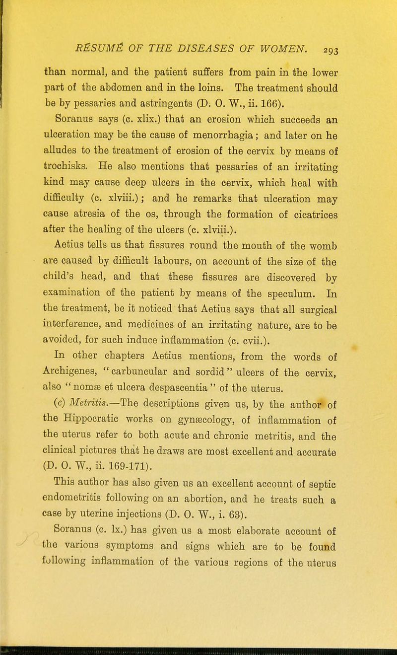 than normal, and the patient suJBfers from pain in the lower part of the abdomen and in the loins. The treatment should be by pessaries and astringents (D. 0. W., ii. 166). Soranus says (c. xlix.) that an erosion which succeeds an ulceration may be the cause of monorrhagia; and later on he alludes to the treatment of erosion of the cervix by means of trochisks. He also mentions that pessaries of an irritating kind may cause deep ulcers in the cervix, which heal with difficulty (c. xlviii.); and he remarks that ulceration may cause atresia of the os, through the formation of cicatrices after the healing of the ulcers (c. xlviii.). Aetius tells us that fissures round the mouth of the womb are caused by difficult labours, on account of the size of the child's head, and that these fissures are discovered by examination of the patient by means of the speculum. In the treatment, be it noticed that Aetius says that all surgical interference, and medicines of an irritating nature, are to be avoided, for such induce inflammation (c. cvii.). In other chapters Aetius mentions, from the words of Archigenes, carbuncular and sordid ulcers of the cervix, also nomse et ulcera despascentia of the uterus, (c) Metritis—The descriptions given us, by the author of the Hippocratic works on gynaecology, of inflammation of the uterus refer to both acute and chronic metritis, and the clinical pictures that he draws are most excellent and accurate (D. 0. W., ii. 169-171). This author has also given us an excellent account of septic endometritis following on an abortion, and he treats such a case by uterine injections (D. 0. W., i. 63). Soranus (c. Ix.) has given us a most elaborate account of the various symptoms and signs which are to be found following inflammation of the various regions of the uterus
