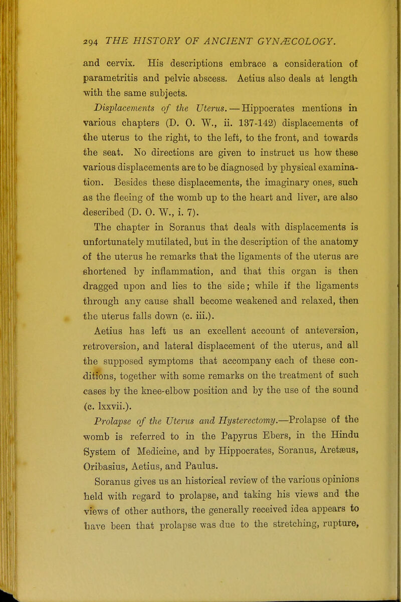 and cervix. His descriptions embrace a consideration of parametritis and pelvic abscess. Aetius also deals at length mth the same subjects. Displacements of the Uterus. — Hippocrates mentions in various chapters (D. 0. W., ii. 137-142) displacements of the uterus to the right, to the left, to the front, and towards the seat. No directions are given to instruct us how these various displacements are to be diagnosed by physical examina- tion. Besides these displacements, the imaginary ones, such as the fleeing of the womb up to the heart and liver, are also described (D. 0. W., i. 7). The chapter in Soranus that deals with displacements is unfortunately mutilated, but in the description of the anatomy of the uterus he remarks that the ligaments of the uterus are shortened by inflammation, and that this organ is then dragged upon and lies to the side; while if the ligaments through any cause shall become weakened and relaxed, then the uterus falls down (c. iii.). Aetius has left us an excellent account of anteversion, retroversion, and lateral displacement of the uterus, and all the supposed symptoms that accompany each of these con- ditfons, together with some remarks on the treatment of such cases by the knee-elbow position and by the use of the sound (c. Ixxvii.). Prolapse of the Uterus and Hysterectomy.—Prolapse of the womb is referred to in the Papyrus Ebers, in the Hindu System of Medicine, and by Hippocrates, Soranus, Aretteus, Oribasius, Aetius, and Paulus. Soranus gives us an historical review of the various opinions held with regard to prolapse, and taking his views and the views of other authors, the generally received idea appears to have been that prolapse was due to the stretching, rupture,