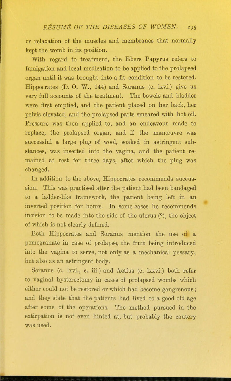 or relaxation of the muscles and membranes that normally kept the womb in its position. With regard to treatment, the Ebers Papyrus refers to fumigation and local medication to be applied to the prolapsed organ until it was brought into a fit condition to be restored. Hippocrates (D. 0. W., 144) and Soranus (c. Ixvi.) give us very full accounts of the treatment. The bowels and bladder were first emptied, and the patient placed on her back, her pelvis elevated, and the prolapsed parts smeared with hot oil. Pressure was then applied to, and an endeavour made to replace, the prolapsed organ, and if the manoeuvre was successful a large plug of wool, soaked in astringent sub- stances, was inserted into the vagina, and the patient re- mained at rest for three days, after which the plug was changed. In addition to the above, Hippocrates recommends succus- sion. This was practised after the patient had been bandaged to a ladder-like framework, the patient being left in an inverted position for hours. In some cases he recommends incision to be made into the side of the uterus (?), the object of which is not clearly defined. Both Hippocrates and Soranus mention the use of a pomegranate in case of prolapse, the fruit being introduced into the vagina to serve, not only as a mechanical pessary, but also as an astringent body. Soranus (c. Ixvi., c. iii.) and Aetius (c. Ixxvi.) both refer to vaginal hysterectomy in cases of prolapsed wombs which either could not be restored or which had become gangrenous; and they state that the patients had lived to a good old age after some of the operations. The method pursued in the extirpation is not even hinted at, but probably the cautery was used.