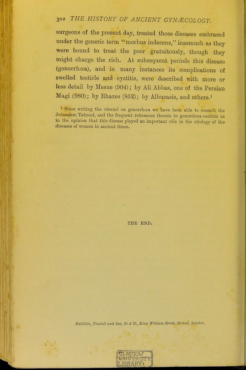 surgeons of the present day, treated those diseases embraced under the generic term morbus indecens, inasmuch as they were bound to treat the poor gratuitously, though they might charge the rich. At subsequent periods this disease (gonorrhoea), and in many instances its compHcations of swelled testicle and cystitis, were described with more or less detail by Mesue (904); by Ali Abbas, one of the Persian Magi (980); by Ehazes (852); by Albucasis, and others.^ ^ Since writing the resume on gonorrhoea we have been able to consult the Jerusalem Talmud, and the frequent references therein to gonorrhoja confirm us in the opinion that this disease jjlayed an important r61e in the etiology of the diseases of women in ancient times. THE END. BaillUre, Tindall and Cox, 20 <£.■ 21, King William Street, Slraml, London.