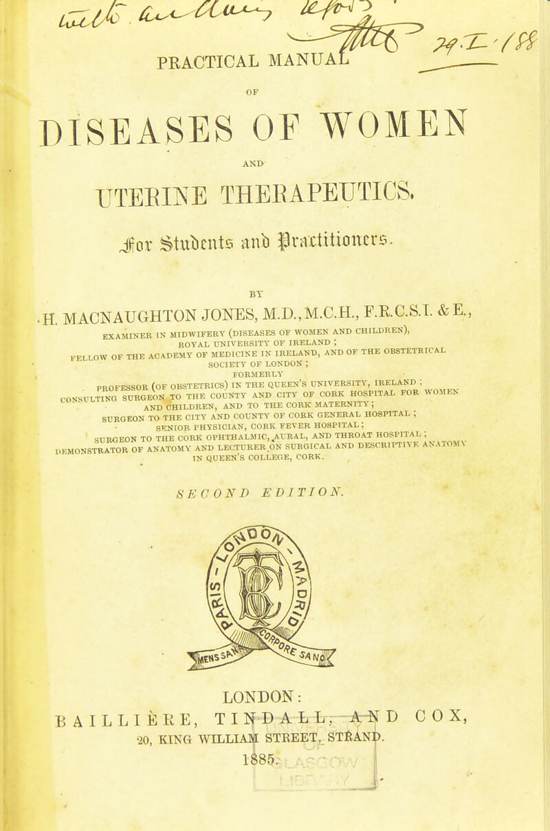 PRACTICAL MANUAL OF DISEASES OF WOMEN AND ITTEEIIS^E THEEAPEUTICS. Jor Stulicuts iinb PraUitioncve. BY • H. MACNAUGHTON JONES, M.D.,M.C.H., F.E.C.S.T. &E., EXAMINER IN MIDWIFERY (DISEASES OF WOMEN AND CHILDREN), ROYAL UNIVERSITY OF IRELAND ; ,.-EI I OW OF THE ACADEMY OF MEDICINE IN IRELAND, AND OF THE OBSTETRICAL SOCIETY OF LONDON ; FORMERLY PROFESSOR (OF OBSTETRICS) IN THE QUEEN'S UNIVERSITY, IRELAND : CONSULtTnO SURGEON TO THE COUNTY AND CITY OF CORK HOSPITAL FOR WOMEN AND CHILDREN, AND TO THE CORK maternity; SURGEON TO THE CITY AUD COUNTY OF CORK GENERAL HOSPITAL ; SENIOR PHYSICIAN, CORK FEVER HOSPITAL; SURGEON TO THE CORK OPHTHALMIC,.AURAL, AND THROAT HOSPITAL ; I.EMONSTRATOR OF ANATOMY AND LECTURER ON SURGICAL AND DESCRIPTIVE ANATOMN IN queen's college, CORK. SECOND EDITION. LONDON: B A ILL I EKE, T I N D A L Lt-A^ D COX, •20, KING WILLIAM STREET, STfJANI).