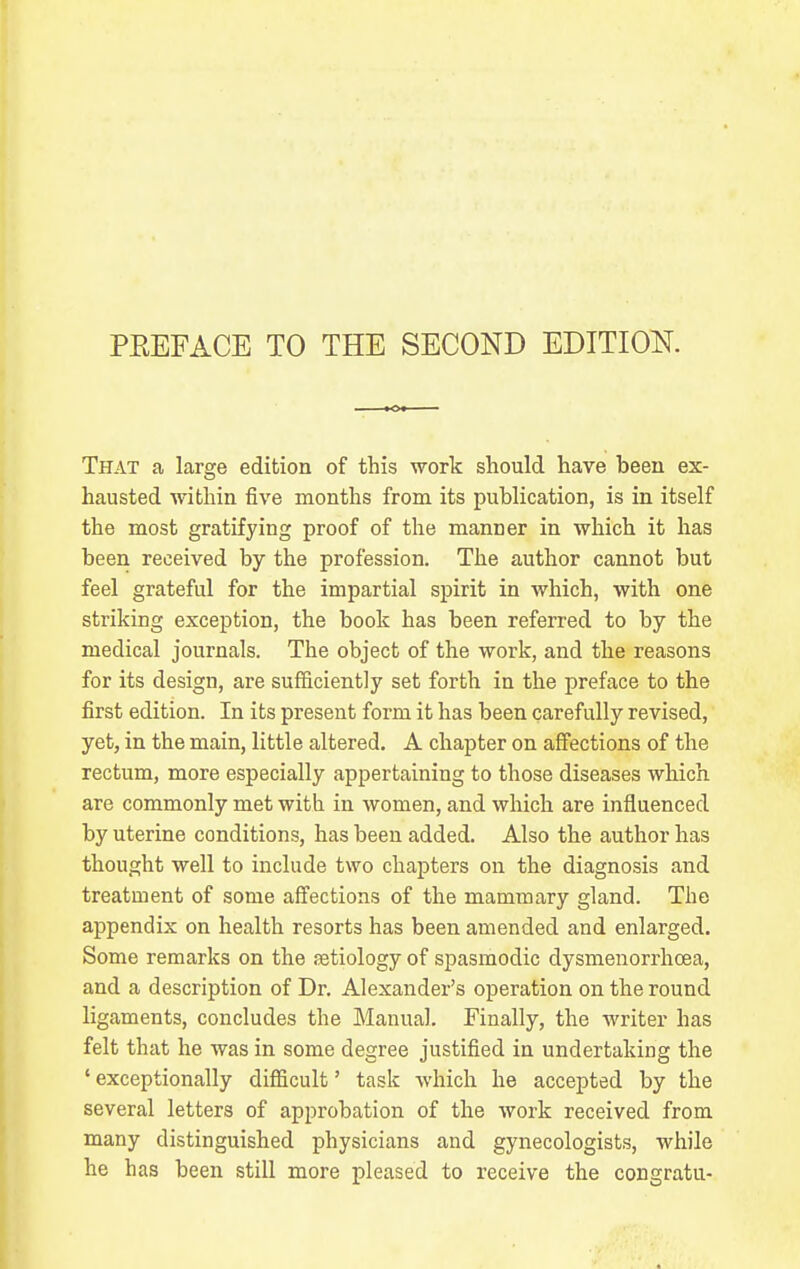 PREFACE TO THE SECOND EDITION. That a large edition of this work should have been ex- hausted within five months from its publication, is in itself the most gratifying proof of the manner in which it has been received by the profession. The author cannot but feel grateful for the impartial spirit in which, with one striking exception, the book has been referred to by the medical journals. The object of the work, and the reasons for its design, are sufficiently set forth in the preface to the first edition. In its present form it has been carefully revised, yet, in the main, little altered, A chapter on afiections of the rectum, more especially appertaining to those diseases which are commonly met with in women, and which are influenced by uterine conditions, has been added. Also the author has thought well to include two chapters on the diagnosis and treatment of some affections of the mammary gland. The appendix on health resorts has been amended and enlarged. Some remarks on the ietiology of spasmodic dysmenorrhoea, and a description of Dr. Alexander's operation on the round ligaments, concludes the Manual. Finally, the writer has felt that he was in some degree justified in undertaking the ' exceptionally difficult' task which he accepted by the several letters of approbation of the work received from, many distinguished physicians and gynecologists, while he has been still more pleased to receive the congratu-