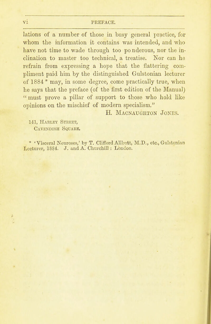 lations of a number of those in busy general practice, for whom the information it contains was intended, and who have not time to wade through too po nderous, nor the in- clination to master too technical, a treatise. Nor can he refrain from expressing a hope that the flattering com- pliment paid him by the distinguished Gulstonian lecturer of 1884* may, in some degree, come practically true, when he says that the preface (of the first edition of the Manual)  must prove a pillar of support to those who hold like opinions on the mischief of modern specialism. H. Macnaughton Jones. 141, Harley Street, Cavendish Square. * 'Visceral Neuroses,' by T. Clifford Allbntt, M.D., etc., GulstoniaTi Lecturer, 1884. J. and A. Churchill: Lbndon.