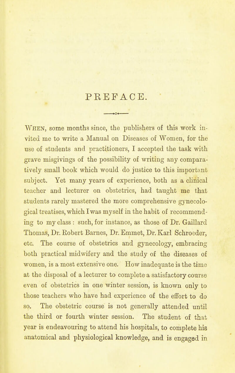 When, some months since, the publishers of this work in- vited me to write a Manual on Diseases of Women, for the use of students and practitioners, I accepted the task with grave misgivings of the possibility of writing any compara- tively small book which would do justice to this important subject. Yet many years of experience, both as a clinical teacher and lecturer on obstetrics, had taught me that students rarely mastered the more comprehensive gynecolo- gical treatises, which I was myself in the habit of recommend- ing to my class : such, for instance, as those of Dr. Gaillard Thomas, Dr. Robert Barnes, Dr. Emmet, Dr. Karl Schroeder, etc. The course of obstetrics and gynecology, embracing both practical midwifery and the study of the diseases of women, is a most extensive one. How inadequate is the time at the disposal of a lecturer to complete a satisfactory course even of obstetrics in one winter session, is known only to those teachers who have had experience of the effort to do so. The obstetric course is not generally attended until the third or fourth winter session. The student of that year is endeavouring to attend his hospitals, to complete his anatomical and physiological knowledge, and is engaged in