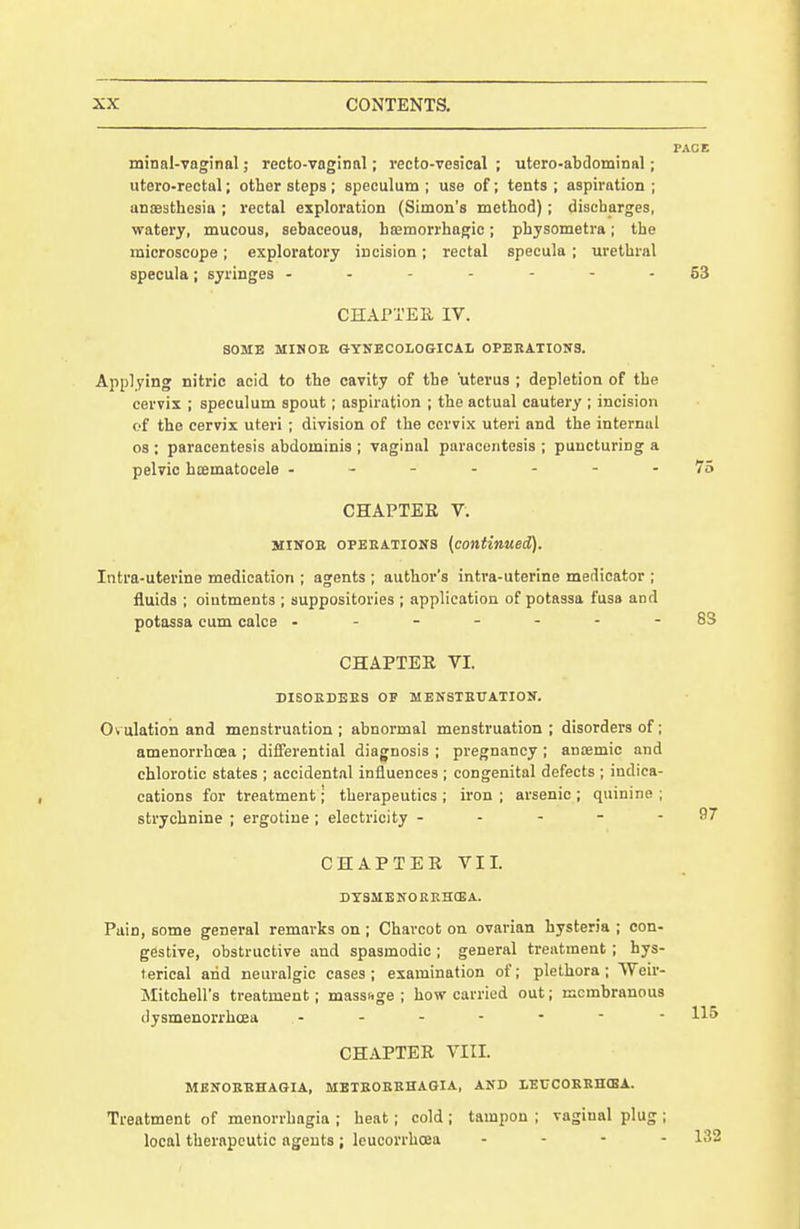 minal-vaginal; recto-vaginnl; recto-vesical ; utero-abdominnl; utero-rectal; other steps ; speculum ; use of; tents ; aspiration ; unsesthesia ; rectal exploration (Simon's method); discharges, watery, mucous, sebaceous, hsemorrhagic; physometra; the microscope; exploratory incision; rectal specula; urethral specula ; syringes 63 CHAPTER IV. SOME MIMOB GYNECOLOGICAL OPERATtOITS. Applying nitric acid to the cavity of the uterus ; depletion of the cervix ; speculum spout; aspiration ; the actual cautery ; incision of the cervix uteri ; division of the cervix uteri and the internal 08 : paracentesis abdominis ; vaginal paracentesis ; puncturing a pelvic hifimatocele -------75 CHAPTER V. MINOE 0PEEATI0N8 {continued). Intra-uterine medication ; agents ; author's intra-uterine medicator ; fluids ; ointments ; suppositories ; application of potassa fusa and potassa cum calce ------- S3 CHAPTER VI. DISOEDEES OF MENSTEUATIOIf. Ovulation and menstruation; abnormal menstruation; disorders of; amenorrhcea ; differential diagnosis ; pregnancy ; anoemic and chlorotic states ; accidental influences ; congenital defects ; indica- cations for treatment; therapeutics ; iron ; arsenic ; quinine ; strychnine ; ergotine; electricity - - - - - 97 CHAPTER VII. DTSMENOEEHCEA. Pain, some general remarks on ; Charcot on ovarian hysteria ; con- gestive, obstructive and spasmodic ; general treatment; hys- terical arid neuralgic cases ; examination of; plethora ; VVeir- Mitchell's treatment; massfige ; how carried out; membranous dysmenorrhoea CHAPTER VIII. MBNOEBHAGIA, MBTEOEEHAGIA, AND LECCOEEHCBA. Treatment of menorrhagia ; heat; cold ; tampon ; vaginal plug ; local therapeutic agents; leucorrhcea . . . .