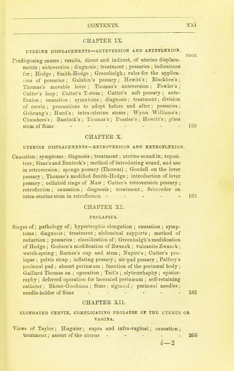 CHAPTER IX. UTERINB DISPLACEMENTS—ANTEVEESION AND ANTEEIEXION. PAQE Predisposing causes ; results, direct and indirect, of uterine displace- ments ; anteversion ; diagnosis ; treatment ; pessaries ; indications for; Hodge; Smith-Hodge; Greenhalgh; rules for the applica- I ion of pessaries ; Galabin's pessary ; Hewitt's ; Blackbee's ; Thomas's movable lever; Thomas's anteversion; Powler's ; Cutter's loop ; Cutter's T-stem ; Cutter's soft pessary ; ante- flexion ; causation; symptoms; diagnosis; treatment; division of cervix; precautions to adopt before and after; pessaries; Gehrung's ; Hurd's ; intra-uterine stems ; Wynn Williams's ; Chambers's ; Bantock's ; Thomas's ; Peaslee's ; Hewitt's ; glass stem of Sims - - - - - - - 139 CHAPTER X. UTEETNE DISPIACEMENTS—EETROVERSION AND EETKOELEXION. Causation ; symptoms; diagnosis ; treatment; uterine sound in; reposi- tors; Sims's and Bantock's ; method of introducing sound, and use in retroversion; sponge pessary (Thomas) ; Goodell on the lever pessary ; Thomas's modified Smith-Hodge ; introduction of lever pessary ; celluloid rings of Maw ; Cutter's retroversion pessary ; retroflexion ; causation ; diagnosis; treatment; Schroeder on intra-uterine stem in retroflexion ----- 163 CHAPTER XI. PEOLAPSCS. Stages of; pathology of; hypertrophic elongation ; causation ; symp- toms ; diagnosis ; treatment; abdominal supports ; method of reduction ; pessaries ; classification of; Greenhalgh's modification of Hodge ; Godson's modification of Zwanck ; vulcanite Zwanck; watch-spring ; Barnes's cup and stem; Napier's ; Cutter's pro- lapse ; pelvic strap ; inflating pessary ; air-pad pessary ; Palfrey's perinseal pad ; absent perinasum ; function of the perinseal body ; Gaillard Thomas ou ; operation ; Tait's ; elytrorrhaphy ; episior- rapby ; deferred operation for lacerated perinoeum ; self-retaining catheter ; Skene-Goodman ; Sims ; sigmoid ; perinseal needles ; needle-holder of Sims - ..... 182 CHAPTER XII. ELONGATED CERVIX, COMPLICATING PROLAPSE OP THE UTERUS OB VAGINA. Views of Taylor ; Huguier ; supra and infra-vaginal; causation ; treatment; ascent of the uterus - . - . . 205 i—2