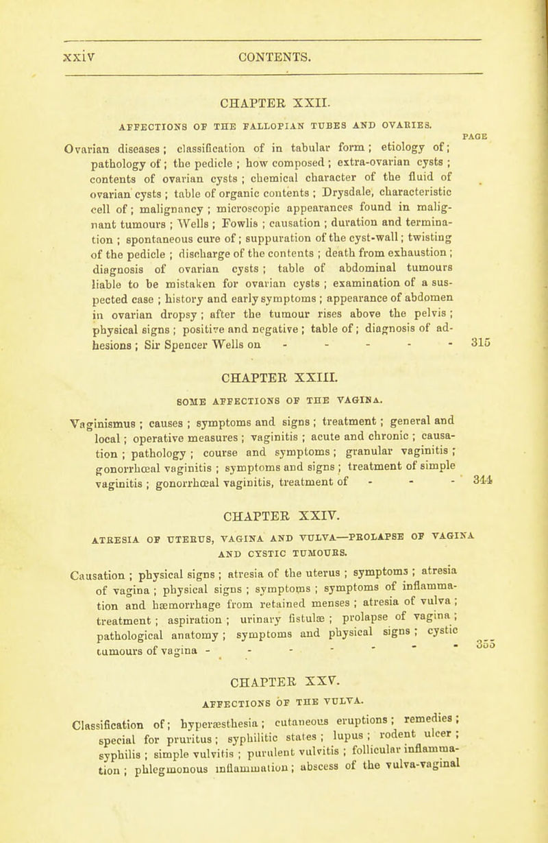 CHAPTER XXII. AFFECTIONS OF THE FALLOPIAN TUBES AND OVAUIES. PAGE Ovarian diseases; classification of in tabular form; etiology of; pathology of ; the pedicle ; how composed ; extra-ovarian cysts ; contents of ovarian cysts ; chemical character of the fluid of ovarian cysts ; table of organic contents ; Drysdale, characteristic cell of; malignancy ; microscopic appearances found in malig- nant tumours ; Wells ; Fowlis ; causation ; duration and termina- tion ; spontaneous cure of; suppuration of the cyst-wall; twisting of the pedicle ; discharge of the contents ; death from exhaustion ; diagnosis of ovarian cysts; table of abdominal tumours liable to be mistaken for ovarian cysts ; examination of a sus- pected case ; history and early symptoms ; appearance of abdomen in ovarian dropsy ; after the tumour rises above the pelvis ; physical signs ; positive and negative ; table of; diagnosis of ad- hesions ; Sir Spencer Wells on - - - - - 315 CHAPTER XXIII. BOMB AFFECTIONS OF THE VAGINA. Vaginismus ; causes ; symptoms and signs ; treatment; general and local; operative measures ; vaginitis ; acute and chronic ; causa- tion ; pathology ; course and symptoms ; granular vaginitis ; gonorrhcEal vaginitis ; symptoms and signs ; treatment of simple vaginitis; gonorrhoeal vaginitis, treatment of - - - 344 CHAPTER XXIV. ATBESIA OF UTEEUS, VAGINA AND VULVA—PEOLAPSE OF VAGINA AND CYSTIC TUMOUES. Causation ; physical signs ; atresia of the uterus ; symptoms ; atresia of vagina ; physical signs ; symptoms ; symptoms of inflamma- tion and haemorrhage from retained menses ; atresia of vulva ; treatment; aspiration; urinary fistulae ; prolapse of vagina; pathological anatomy; symptoms and physical signs; cystic n - a « * oOO tumours oi vagma - - CHAPTER XXV. AFFECTIONS OF THE VULVA. Classification of; hypera;sthesia; cutaneous eruptions; remedies; special for pruritus; syphilitic states ; lupus ; rodent ulcer ; syphilis; simple vulvitis ; purulent vulvitis ; follicular inflamma- tion ; phlegmonous mliamuiaiiou; abscess of the vulva-vagmal
