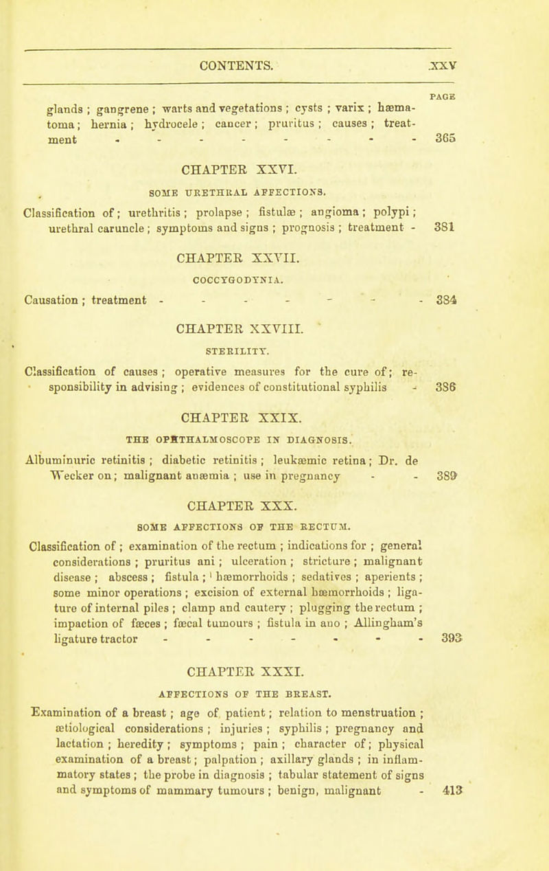 PAGE glands ; gangrene ; warts and vegetations ; cysts ; Tarix ; haema- toma; hernia ; hydrocele ; cancer ; prui'itus ; causes ; treat- ment 365 CHAPTER XXVI. SOME TTEETHEAI. APFECTI0N3. Classification of; urethritis ; prolapse ; fistulae ; angioma ; polypi; urethral caruncle ; symptoms and signs ; prognosis ; treatment - 381 CHAPTER XXVII. COCCTGODTNIA. Causation; treatment ------ - 384 CHAPTER XXVIII. STEEIXITT. Classification of causes ; operative measures for the cure of; re- sponsibility in advising ; evidences of constitutional syphilis - 3S6 CHAPTER XXIX. THB OPjtTHAtMOSCOPE IN DIAGNOSIS. Albuminuric retinitis ; diabetic retinitis ; leukaamic retina; Dr. de Weckeron; malignant anaemia ; use in pregnancy - - 389 CHAPTER XXX. SOME APPECTI0N8 OF THE EECTtJM. Classification of ; e.xamination of the rectum ; indications for ; general considerations ; pruritus ani ; ulceration ; stricture ; malignant disease ; abscess ; fistula ; ' hoemorrhoids ; sedatives ; aperients ; some minor operations ; excision of external hismorrhoids ; liga- ture of internal piles ; clamp and cautery ; plugging the rectum ; impaction of fseces ; ftecal tumours ; fistula in ano ; Allingham's hgature tractor 393 CHAPTER XXXI. APFECTIONS OF THE BEEAST. Examination of a breast ; ago of patient; relation to menstruation ; aetiological considerations ; injuries ; syphilis ; pregnancy and lactation ; heredity ; symptoms ; pain ; character of; physical examination of a breast; palpation ; axillary glands ; in inflam- matory states ; the probe in diagnosis ; tabular statement of signs and symptoms of mammary tumours ; benign, malignant - 413