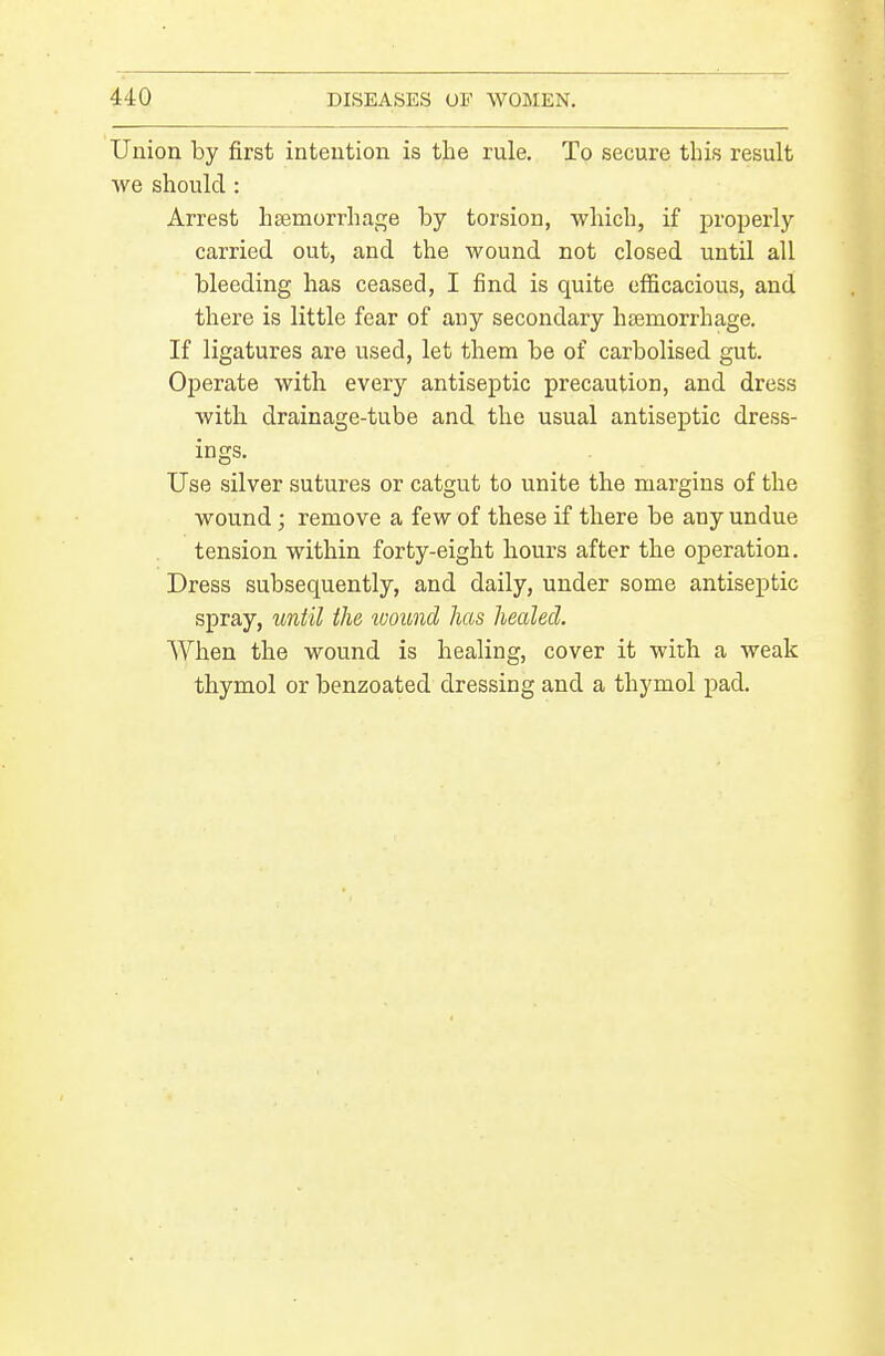 Union by first intention is the rule. To secure tliis result we should : Arrest haemorrhage by torsion, which, if properly carried out, and the wound not closed until all bleeding has ceased, I find is quite efficacious, and there is little fear of any secondary ha3niorrhage. If ligatures are used, let them be of carbolised gut. Oj)erate with every antiseptic precaution, and dress with drainage-tube and the usual antiseptic dress- ings. Use silver sutures or catgut to unite the margins of the wound; remove a few of these if there be any undue tension within forty-eight hours after the operation. Dress subsequently, and daily, under some antiseptic spray, until the wound has healed. When the wound is healing, cover it with a weak thymol or benzoated dressing and a thymol pad.