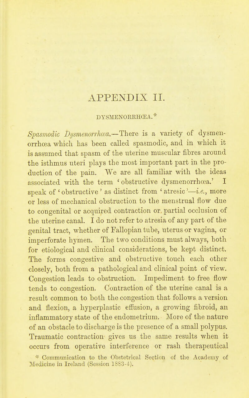 DY SMENORRHffi A. * Spasmodic Dijsmenonhoia.—There is a variety of dysmen- orrhcea which has been called spasmodic, and in which it is assumed that spasm of the uterine muscular fibres around the isthmus uteri plays the most important part in the j)ro- duction of the pain. We are all familiar with the ideas associated with the term ' obstructive dysmenorrhoea.' I speak of ' obstructive ' as distinct from ' atresic'—i.e., more or less of mechanical obstruction to the menstrual flow due to congenital or acquired contraction or, partial occlusion of the uterine canal. I do not refer to atresia of any part of the genital tract, whether of Fallopian tube, uterus or vagina, or imperforate hymen. The two conditions must always, both for etiological and clinical considerations, be kept distinct. The forms congestive and obstructive touch each other closely, both from a pathological and clinical point of view. Congestion leads to obstruction. Impediment to free flow tends to congestion. Contraction of the uterine canal is a result common to both the congestion that follows a version and flexion, a hyperplastic eifusion, a growing fibroid, an inflammatory state of the endometrium. More of the nature of an obstacle to discharge is the presence of a small polypus. Traumatic contraction gives us the same results when it occurs from operative interference or rash therapeutical Communication to the Obstetrical Section of the Academy of Medicine in Ireland (Session 1883-4).