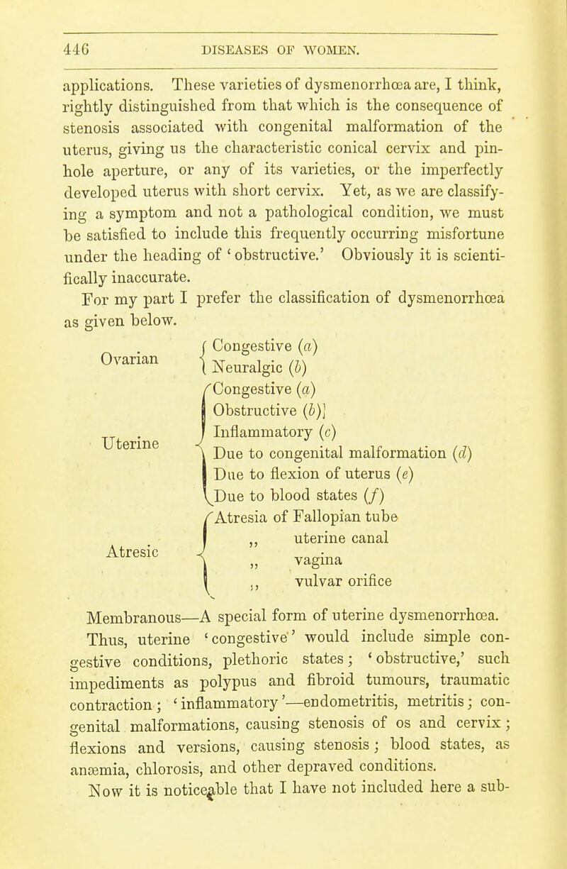 applications. These varieties of dysmenorrhoea are, I think, rightly distinguished from that which is the consequence of stenosis associated with congenital malformation of the uterus, giving us the characteristic conical cervix and pin- hole aperture, or any of its varieties, or the imperfectly developed uterus with short cervix. Yet, as we are classify- ing a symptom and not a pathological condition, we must be satisfied to include this frequently occurring misfortune under the heading of ' obstructive.' Obviously it is scienti- fically inaccurate. For my part I prefer the classification of dysmenorrhoea as given below. Ovarian Uterine Atresic J Congestive (a) \ Neuralgic (h) {Congestive (a) Obstructive (b)] Inflammatory (c) Due to congenital malformation (d) Due to flexion of uterus (e) Due to blood states (/) 'Atresia of Fallopian tube ,, uterine canal vagina vulvar orifice Membranous—A special form of uterine dysmenorrhoea. Thus, uterine 'congestive' would include simple con- gestive conditions, plethoric states; 'obstructive,' such impediments as polypus and fibroid tumours, traumatic contraction; 'inflammatory'—endometritis, metritis; con- genital malformations, causing stenosis of os and cervix; flexions and versions, causing stenosis; blood states, as ancemia, chlorosis, and other depraved conditions. Now it is noticeable that I have not included here a sub-