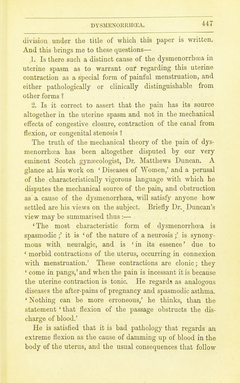 DYSMENORRHCEA. division under the title of which this paper is written. And this brings me to these questions— 1. Is there such a distinct cause of the dysmenorrhoea in uterine spasm as to warrant our regarding this uterine contraction as a special form of painful menstruation, and either pathologically or clinically distinguishable from other forms ? 2, Is it correct to assert that the pain has its source altogether in the uterine spasm and not in the mechanical effects of congestive closure, contraction of the canal from flexion, or congenital stenosis ? The truth of the mechanical theory of the pain of dys- menorrhoea has been altogether disputed by our very eminent Scotch gynsecologist, Dr. Matthews Duncan. A glance at his work on ' Diseases of Women,' and a perusal of the characteristically vigorous language with which he disputes the mechanical source of the pain, and obstruction as a cause of the dysmenorrhoea, will satisfy anyone how settled are his views on the subject. Briefly Dr. Duncan's view may be summarised thus :— 'The most characteristic form of dysmenorrhoea is spasmodic ;' it is ' of the nature of a neurosisis synony- mous with neuralgic, and is ' in its essence' due to ' morbid contractions of the uterus, occurring in connexion with menstruation.' These contractions are clonic; they ' come in pangs,' and when the pain is incessant it is because the uterine contraction is tonic. He regards as analogous diseases the after-pains of pregnancy and spasmodic asthma. ' Nothing can be more erroneous,' he thinks, than the statement ' that flexion of the passage obstructs the dis- charge of blood.' He is satisfied that it is bad pathology that regards an extreme flexion as the cause of damming up of blood in the body of the uterus, and the usual consequences that follow