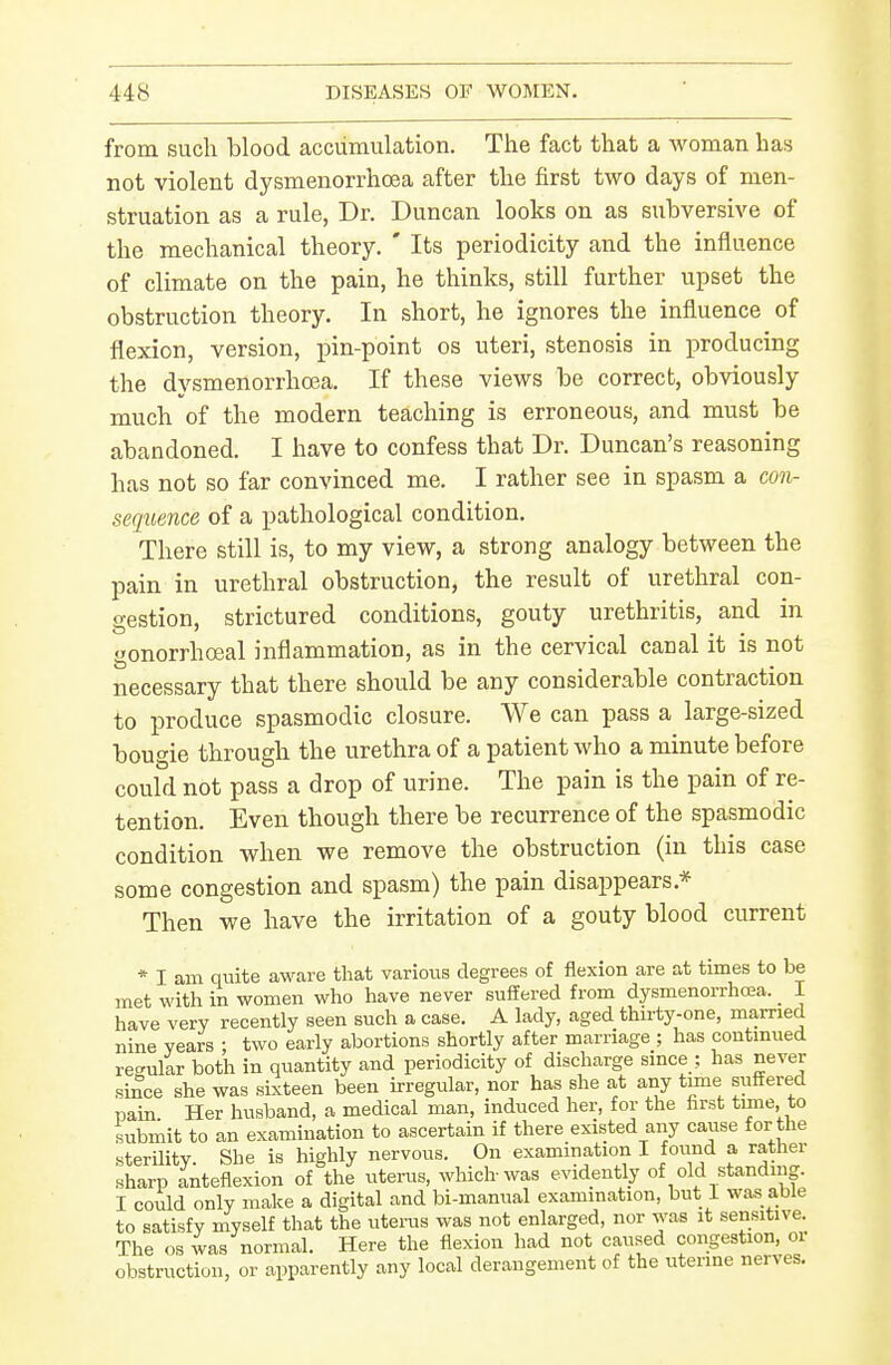 from such blood accumulation. The fact that a woman has not violent dysmenorrhcea after the first two days of men- struation as a rule, Dr. Duncan looks on as subversiA'e of the mechanical theory. ' Its periodicity and the influence of climate on the pain, he thinks, still further upset the obstruction theory. In short, he ignores the influence of flexion, version, i^in-point os uteri, stenosis in producing the dysmenorrhoja. If these views be correct, obviously much of the modern teaching is erroneous, and must be abandoned. I have to confess that Dr. Duncan's reasoning has not so far convinced me. I rather see in spasm a cow- sequence of a pathological condition. There still is, to my view, a strong analogy between the pain in urethral obstruction, the result of urethral con- gestion, strictured conditions, gouty urethritis, and in gonorrhoea! inflammation, as in the cervical canal it is not necessary that there should be any considerable contraction to produce spasmodic closure. We can pass a large-sized bougie through the urethra of a patient who a minute before could not pass a drop of urine. The pain is the pain of re- tention. Even though there be recurrence of the spasmodic condition when we remove the obstruction (in this case some congestion and spasm) the pain disappears.* Then we have the irritation of a gouty blood current * I am quite aware that various degrees of flexion are at times to be met with in women who have never suffered from dysmenorrhoja. _ I have very recently seen such a case. A lady, aged thirty-one, married nine years : two early abortions shortly after marriage ; has continued regular both in quantity and periodicity of discharge since ; has never since she was sixteen been irregular, nor has she at any tune suffered pain. Her husband, a medical man, induced her, for the first tune to submit to an examination to ascertain if there existed any cause for the sterility. She is highly nervous. On examination I found a rather sharp anteflexion of the uterus, which-was evidently of old standing. I could only make a digital and bi-manual examination, but 1 was able to satisfy niyself that the utems was not enlarged, nor was it sensitive. The OS was normal. Here the flexion had not caused congestion, or obstruction, or apparently any local derangement of the uterine nerves.
