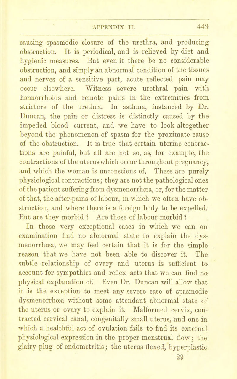 causing spasmodic closure of the urethra, and producing obstruction. It is periodical, and is relieved by diet and hygienic measures. But even if there be no considerable obstruction, and simply an abnormal condition of the tissues and nerves of a sensitive part, acute reflected pain may occur elsewhere. Witness severe urethral pain with haemorrhoids and remote pains in the extremities from stricture of the urethra. In asthma, instanced by Dr. Duncan, the pain or distress is distinctly caused by the impeded blood current, and we have to look altogether beyond the phenomenon of spasm for the proximate cause of the obstruction. It is true that certain uterine contrac- tions are painful, but all are not so, as, for example, the contractions of the uterus which occur throughout pregnancy, and which the woman is unconscious of. These are purely physiological contractions; they are not the pathological ones of the patient suffering from dysmenorrhoea, or, for the matter of that, the after-pains of labour, in which we often have ob- struction, and where there is a foreign body to be expelled. But are they morbid 1 Are those of labour morbid 1] In those very exceptional cases in which we can on examination find no abnormal state to explain the dys- menorrhoea, we may feel certain that it is for the simple reason that we have not been able to discover it. The subtle relationship of ovary and uterus is sufficient to account for sympathies and reflex acts that we can find no physical explanation of. Even Dr. Duncan will allow that it is the exception to meet any severe case of spasmodic dysmenorrhoea without some attendant abnormal state of the uterus or ovary to explain it. Malformed cervix, con- tracted cervical canal, congenitally small uterus, and one in which a healthful act of ovulation fails to find its external physiological expression in the proper menstrual flow; the glairy plug of endometritis; the uterus flexed, hyperplastic 29